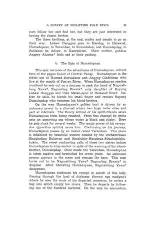 A SURVEY OF PHILIPPINE FOLK EPICS                  29

men follow her and find her, but they are just interested in
having the charm broken.
    The three brothers, at the end, confer and decide to go on
their way. Labaw Danggan goes to Handug, to Halawod;
Humadapnan, to Taramban, to Korondalan; and Dumalapdap, to
Butlakan ka Adlaw, to Kasirisirian. Their mother, goddess
Anggey Alusina? feels sad at their parting.

                 b.   The Epic of Humadapnan

     This epic narrates of the adventures of Humadapnan, culture
hero of the pagan ,Sulod of Central Panay. Humadapnan is the
oldest son of Munsad Burulakaw and Anggay Ginbitinan who
live at the mouth of Pan-ay River. When Humadapnan reaches
manhood he sets out on a journey to seek the hand of Nagmali-
tong Yawa?. Nagmaling Diwata?, only daughter of Buyung
Labaw Danggan and Uwa Matan-ayon of Halawod River. Be-
fore he sails, he bleeds his small finger and creates Buyong
Dumalapdap who becomes his blood-brother.
     On the way Humadapnan's golden boat is driven by an
unknown power to a channel where two huge rocks close and
part at intervals. The timely arrival of his spirit-friends saves
Humadapnan from being crushed. From this channel he drifts
onto an unmoving sea whose water is black and sticky. Here
he gets stuck for several weeks. The magic power of his saragu-
don (guardian spirits) saves him. Continuing on his journey,
Humadapnan passes by an island called Taramban. This place
is inhabited by beautiful women headed by the enchantresses
Sinagkating Bulawan and Simalubay-Hanginun-Simahubokliu-
bukon. The sweet enchanting calls of these two sisters induce
Humadapnan to drop anchor in spite of the warning of his blood-
brother, Dumalapdap. Once inside the Taramban, Humadapnan
is taken captive and bewitched for seven years. An unknown
person appears in the scene and rescues the hero. This man
turns out to be Nagmalitong Yawa? Nagmaling Diwata? in
disguise. After liberating Humadapnan, Nagnialitong Yawa?
disappears.
     Humadapnan continues his voyage in search of this lady.
Passing through the land of darkness (banwa nga madyaw)
where he sees the souls of his departed ancestors, he enters a
bay into which empty ten rivers. Then he departs by follow-
ing one of the hundred currents. On the way he encounters,
 
