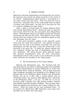 30                   E. ARSENIO MANUEL

fights and overcomes Paglambuhan and Sumagulong, two power-
ful supermen who inhabit the island mountain at the mouth of
the stream. Paglambuhan's island fortress is surrounded by a
sea whose water looks like blood. From this place the hero is
carried by a whirlpool down to the underworld where he fights
a monster with eight heads. He goes out of this place by way
of a channel inhabited by large snakes.
    After a lapse of several years, he rezches Halawod River
and marries Nagmalitong Yawa?. During the feast an unknown
rival swoops down froin the sky and carries away Nagmalitong
Yawa?. Ilumadapnan, riding on his shield, pursues the stranger,
overtaking him near the sky world. They fight for seven years,
during which time neither of the two combatants appear to gain
any advantage over the other.
    At this point Launsina?, goddess of the skyworld, comes
down from her abode and intervenes. She explains to Huma-
dapnan that the man is his brother, Amurutha, who was born
prematurely and that she had to take the lifeless body to the
skyworld to be given life. To settle the dispute between the
two, Launsina? divides the body of Nagmalitong Yawa? into
two, lengthwise. The halves become whole feminine beings.
One becomes Humadapnan's wife, the other Amurutha's.
Humadapnan and his wife go down to the earthworld and settle
there, becoming the ancestors of the Sulod people.

         6. The Tuwaang Epic of the Upland Bagobo
     Material and bibliographic note. The Tuwaang folk epic
was discovered by the author in 1956 during field work conducted
among the Upland Bagobo of Central Mindanaw, at which time
he recorded twelve songs by dictation. One of these songs has
been translated, annotated and published as The Maiden of the
Buhong Sky in the Philippine Social Sciences and Humanities
Review, vol. 22, no. 4, Dec. 1957; a revised edition with an
"Analytical Index" was issued in 1958 (Quezon City: University
of the Philippines Press; v, 70 pp.). In 1957 one of my in-
formants came to Quezon City and dictated another complete
song entitled Tuwaang Attends a Wedding. This has been trans-
lated into English and annotated and is being readied for pub-
lication. These two songs are the ones synopsized below. In
my second trip, March-June 1960, thirty-four more songs were
recorded; two of these were fully taped.
 