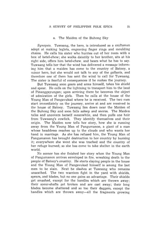 A SURVEY OF PHILIPPINE FOLK EPICS



              a. The Maiden of the Buhong Sky

     Synopsis. Tuwaang, the hero, is introduced as a craftsman
adept at making leglets, engraving finger rings and moulding
chains. He calls his sister who hurries out of her room with a
box of betel-chew; she walks daintily to her brother, sits at his
right side, offers him betel-chew, and hears what he has to say.
Tuwaang tells her that the wind has delivered a message inform-
ing him that a maiden has come to the country of Batooy, a
minor hero, but she would not talk to any of the gallants, and
therefore one of them has sent the wind to call for Tuwaang.
The sister is fearful of consequences if he makes the journey.
     But Tuwaang soon gears and arms himself, takes his shield
and spear. He calls on the lightning to transport him to the land
of Pinanggayungan; upon arriving there he becomes the object
of admiration of the girls. Then he calls at the house of the
Young Man of Pangavukad where he is received. The two men
start immediately on the journey, arrive at and are received in
the house of Batooy. Tuwaang lies down near the Maiden of
the Buhong Sky and soon falls asleep and snores. The Maiden
talks and uncovers herself meanwhile, and then pulls one hair
from Tuwaang's cowlick. They identify themselves and their
origin. The Maiden now tells her story, how she is running
away from the Young Man of Pangumanon, a giant of a man
whose headdress reaches up to the clouds and who wants her
hand in marriage. As she has refused him, the Young Man of
Pangumanon has brought destruction to her country by burning
it; everywhere she went she was tracked and the country of
her refuge burned; so she has come to take shelter in the earth
world.
     No sooner has she finished her story when the Young Man
of Pangumanon arrives enveloped in fire, wreaking death to the
people of Batooy's country. He starts slaying people in the house
and the Young Man of Pangavuka.d himself is among the last
men to be slain. Next he slashes at Tuwaang who remains
unscathed. The two warriors fight in the yard with shields,
spears, and blades, but no one gains an advantage. Their shields
get smashed, except for the handles which are thrown away;
their spear-shafts get broken and are cast away; their long
blades become shattered and so too their daggers, except the
handles which are thrown away-all        the fragments growing
 