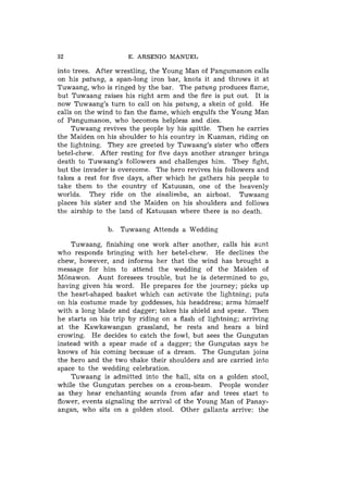 32                    E. ARSENIO MANUEL

into trees. After wrestling, the Young Man of Pangumanon calls
on his p a t u n g , a span-long iron bar, knots it and throws it at
Tuwaang, who is ringed by the bar. The p a t u n g produces flame,
but Tuwaang raises his right arm and the fire is put out. It is
now Tuwaang's turn to call on his p a t u n g , a skein of gold. He
calls on the wind to fan the flame, which engulfs the Young Man
of Pangumanon, who becomes helpless and dies.
     Tuwaang revives the people by his spittle. Then he carries
the Maiden on his shoulder to his country in Kuaman, riding on
the lightning. They are greeted by Tuwaang's sister who offers
betel-chew. After resting for five days another stranger brings
death to Tuwaang's followers and challenges him. They fight,
but the invader is overcome. The hero revives his followers and
takes a rest for five days, after which he gathers his people to
take them to the country of Katuusan, one of the heavenly
worlds. They ride on the s i n a l i m b a , an airboat. Tuwaang
places his sister and the Maiden on his shoulders and follows
the airship to the land of Katuusan where there is no death.

                b. Tuwaang Attends a Wedding

    Tuwaang, finishing one work after another, calls his aunt
who responds bringing with her betel-chew. He declines the
chew, however, and informs her that the wind has brought a
message for him to attend the wedding of the Maiden of
Monawon. Aunt foresees trouble, but he is determined to go,
having given his word. He prepares for the journey; picks up
the heart-shaped basket which can activate the lightning; puts
on his costume made by goddesses, his headdress; arms himself
with a long blade and dagger; takes his shield and spear. Then
he starts on his trip by riding on a flash of lightning; arriving
at the Kawkawangan grassland, he rests and hears a bird
crowing. He decides to catch the fowl, but sees the Gungutan
instead with a spear made of a dagger; the Gungutan says he
knows of his coming because of a dream. The Gungutan joins
the hero and the two shake their shoulders and are carried into
space to the wedding celebration.
     Tuwaang is admitted into the hall, sits on a golden stool,
while the Gungutan perches on a cross-beam. People wonder
as they hear enchanting sounds from afar and trees start to
flower, events signaling the arrival of the Young Man of Panay-
angan, who sits on a golden stool. Other gallants arrive: the
 