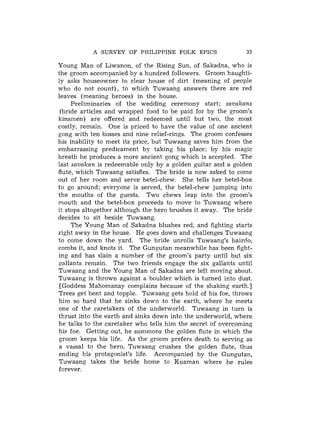 A SURVEY OF PHILIPPINE FOLK EPICS                  33

Young Man of Liwanon, of the Rising Sun, of Sakadna, who is
the groom accompanied by a hundred followers. Groom haughti-
ly asks houseowner to clear house of dirt (meaning of people
who do not count), to which Tuwaang answers there are red
leaves (meaning heroes) in the house.
     Preliminaries of the wedding ceremony start; savakans
 (bride articles and wrapped food to be paid for by the groom's
kinsmen) are offered and redeemed until but two, the most
costly, remain. One is priced to have the value of one ancient
gang with ten bosses and nine relief-rings. The groom confesses
his inability to meet its price, but Tuwaang saves him from the
embarrassing predicament by taking his place; by his magic
breath he produces a more ancient gong which is accepted. The
last savakan is redeemable only by a golden guitar and a golden
flute, which Tuwaang satisfies. The bride is now asked to come
out of her room and serve betel-chew. She tells her betel-box
to go around; everyone is served, the betel-chew jumping into
the mouths of the guests. Two chews leap into the groom's
mouth and the betel-box proceeds to move to Tuwaang where
it stops altogether although the hero brushes it away. The bride
decides to sit beside Tuwaang.
     The Young Man of Sakadna blushes red, and fighting starts
right away in the house. He goes down and challenges Tuwaang
to come down the yard. The bride unrolls Tuwaang's hairdo,
combs it, and knots it. The Gungutan meanwhile has been fight-
ing and has slain a number of the groom's party until but six
gallants remain. The two friends engage the six gallants until
Tuwaang and the Young Man of Sakadna are left moving about.
Tuwaang is thrown against a boulder which is turned into dust.
 [Goddess Mahomanay complains because of the shaking earth.]
Trees get bent and topple. Tuwaang gets hold of his foe, throws
him so hard that he sinks down to the earth, where he meets
one of the caretakers of the underworld. Tuwaang in turn is
thrust into the earth and sinks down into the underworld, where
he talks to the caretaker who tells him the secret of overcoming
his foe. Getting out, he summons the golden flute in which the
groom keeps his life. As the groom prefers death to serving as
a vassal to the hero, Tuwaang crushes the golden flute, thus
ending his protagonist's life. Accompanied by the Gungutan,
Tuwaang takes the bride home to Kuaman where he rules
forever.
 