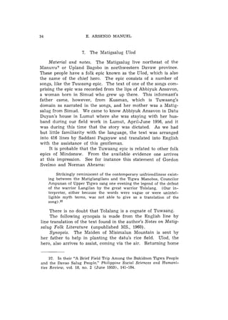 E. ARSENIO MANUEL



                     7. The Matigsalug Ulod

     Material and notes. The Matigsalug live northeast of the
Manuvu? or Upland Bagobo in northwestern Davaw province.
These people have a folk epic known as the Ulod, which is also
the name of the chief hero. The epic consists of a number of
songs, like the Tuwaang epic. The text of one of the songs com-
prising the epic was recorded from the lips of Abbiyuk Ansavon,
a woman born in Simud who grew up there. This informant's
father came, however, from Kuaman, which is Tuwaang's
domain as narrated in the songs, and her mother was a Matig-
salug from Simud. We came to know Abbiyuk Ansavon in Datu
Duyan's house in Lumut where she was staying with her hus-
band during our field work in Lumut, April-June 1956, and it
was during this time that the story was dictated. As we had
but little familiarity with the language, the text was arranged
into 416 lines by Saddani Pagayaw and translated into English
with the assistance of this gentleman.
     It is probable that the Tuwaang epic is related to other folk
epics of Mindanaw. From the available evidence one arrives
a t this impression. See for instance this statement of Gordon
Xvelmo and Norman Abrams:

         Strikingly reminiscent of the contemporary unfriendliness exist-
    ing between the Matiglangilans and the Tigwa Manobos, Councilor
    Ampunan of Upper Tigwa sang one evening the legend of the defeat
    of the warrior Langilan by the great warrior Tolalang. (Our in-
    terpreter, either because the words were vague or were unintel-
    ligible myth terms, was not able to give us a translation of the
    song) .37

    There is no doubt that Tolalang is a cognate of Tuwaang.
     The following synopsis is made from the English line by
line translation of the text found in the author's Notes on Matig-
salug Folk Literature (unpublished MS., 1960).
     Synopsis. The Maiden of Misimalun Mountain is sent by
her father to help in planting the datu's rice field. Ulod, the
hero, also arrives to assist, coming via the air. Returning home


     37. In their "A Brief Field Trip Among the Bukidnon Tigwa People
and the Davao Salug People," Philippine Social Sciences and Humani-
ties Review, vol. 18, no. 2 (June 19531, 141-184.
 