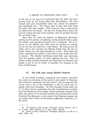 A SURVEY O F PHILIPPINE FOLK EPICS                      35

at the end of the day, he is informed that his sister has been
carried away by the Young Man from Buttalakkan. He arms
himself and goes immediately after him, locates the abductor
and challenges him. The Young Man is slain and Ulod finds
his sister with torn clothes. Ulod turns her into a comb which
he inserts into his hairdo. He sees the Young Man's sister and
puts her inside the lock of his necklace; then he whizzes through
the air back home.
    Days later he visits the Maiden of Misimalun Mountain,
putting on five jackets, a headdress, arming himself with a spear
and shield, and providing himself with a knapsack. He is re-
ceived by the Maiden who asks about his purpose in coming,
for no one has ever paid her a visit before. He sojourns for the
night, and in the morning the Maiden thinks that she can no
longer refuse him and gives herself up to him. Ulod takes her
home, assembles his people to ask them if they would join him
in heaven. The Maiden distributes betel-chew and entertains
with her bamboo guitar, its notes reaching the sky. Soon an
airboat called salimbal descends and Ulod tells his kinsmen and
people to get in for he wants to establish five domains in the
land of Katulussan.


         IV.   The Folk Epic among Muslim Filipinos

     It was Frank Laubach, missionary and literacy advocate,
who drew the attention of the world to the wealth of Maranaw
folk literature, especially the folk epics.38 But his personal dis-
covery way a cry in the wilderness; it did not evoke any re-
sponse even long thereafter. As Datu Gumbay Piang aptly put
it, "no Moro has yet undertaken the task of preserving in written
form the literature of the people,-their mythology, legends. folk-
tales, and poetry."39 It was also Laubach who introduced to world
literature the d a r a n g a n or epic song of the Maranaw people, but
no student that I know of has become sufficiently attracted to it.
He wrote:


    38. "An Odyssey from Lanao," Philippine Public Schools, vol. 3,
no. 8 (Nov. 1930), 359-373, no. 9 (Dec. 1930). 459-468.
    39. "Notes on Moro Literature," Philippine Magazine, vol 28, no. 8
(Jan. 1932), 413.
 