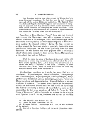 36                       E. ARSENIO MANUEL

          This darangan and the four others which the Moros sing have
     great historical importance. In fact they are the only important
     survivals of the ancient Philippine civilization. The Spanish friars
     who followed Magellan to the Philippines were so zealous in stamp-
     ing out paganism that they destroyed every ancient document and
     even almost succeeded in destroying the ancient alphabets. There
     is evidence that a large amount of this literature at one time existed.
     but among the Christian tribes none of it survived.40

    According to Datu Gumbay Piang41 there are two types of
epics among the Maranawe: one which appears to belong to
ancient tradition is the darangan, and a more recent type called
Daramoke-a-Babay recites the more recent exploits of Moro war-
riors against the Spanish military during the last century as
well as against the American soldiery, especially during the Moro
pacification campaigns. Of the latter type very little has been
recorded. Of the former the most popular hero is Bantugan,
about whom many songs have been woven. Emma Marohombsar
writes about this epic as follows:

          Of all the epics, the story of Bantugan is the most widely told.
     It consists of several long narrative poems which treat of the adven-
     tures of one legendary hero. All of these poems are arranged in a
     series, one being a sequence to the other. According to some
     Maranaw story tellers, there are more than fifteen of these long
     narrative poems which make up the epic.42

    Marohombsar mentions particularly the songs that are re-
membered: Kapuminangoan, Diwatandaogiban, Kapagandoga
and Kabulombayoan, Kapungunsayan, Kambagombayan, Kang-
gindolongan, Baratamai Lomna, Gandingan, Alongan, Pisuyanan,
Kapurinandang, and Kapumabaning. These all belong to ancient
tradition, it appears. The recent songs typical of Daramoke-a-
Babay are sometimes woven with the old thread of mythology
and history producing a mosaic of make-believe, such as that
exemplified in the prose rendition of Ralph S. Porter in "The
Story of Bantugan," which chronicles an episode in the struggle
with Spanish arms." Porter, however, did not tell us whether


     40. "An Odyssey from Lanao," loc. cit.
     41. "Notes on Moro Literature," loc. cit.
     42. Maranao Folklore (unpublished MS., 1957, in the collection
of the author).
    43. Journal of American Folklore, vol. 15, no. 58 (July-Sept. 1902).
143-161.
 
