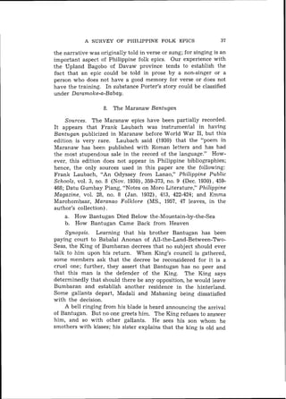 A SURVEY OF PHILIPPINE FOLK EPICS                     37

the narrative was originally told in verse or sung; for singing is an
important aspect of Philippine folk epics. Our experience with
the Upland Bagobo of Davaw province tends to establish the
fhet that an epic could be told in prose by a non-singer or a
person who does not have a good memory for verse or does not
have the training. In substance Porter's story could be classified
under Daramoke-a-Babay.

                    8. The Maranaw Bantugan

     Sources. The Maranaw epics have been partially recorded.
I t appears that Frank Laubach was instrumental in having
Bantugan publicized i n Maranaw before World War 1 , but this
                                                         1
edition is very rare. Laubach said (1930) that the "poem in
Maranaw has been published with Roman letters and has had
the most stupendous sale in the record of the language." How-
ever, this edition does not appear in Philippine bibliographies;
hence, the only sources used in this paper are the following:
Frank Laubach, "An Odyssey from Lanao," Philippine Public
Schools, vol. 3, no. 8 (Nov. 1930), 359-373, no. 9 (Dec. 1930). 459-
468; Datu Gumbay Piang, "Notes on Moro Literature," Philippine
Magazine, vol. 28, no. 8 (Jan. 1932), 413, 422-424; and Emma
Marohombsar, Maranao Folklore (MS., 1957, 47 leaves, in the
author's collection).
     a. How Bantugan Died Below the-Mountain-by-the-Sea
     b. How Bantugan Came Back from Heaven
    Synopsis. Learning that his brother Bantugan has been
paying court to Babalai Anonan of All-the-Land-Between-Two-
Seas, the King of Bumbaran decrees that no subject should ever
talk to him upon his return. When King's council is gathered,
some members ask that the decree be reconsidered for it is a
cruel one; further, they assert that Bantugan has no peer and
that this man is the defender of the King. The King says
determinedly that should there be any opposition, he would leave
Bumbaran and establish another residence in the hinterland.
Some gallants depart, Madali and Mabaning being dissatisfied
with the decision.
    A bell ringing from his blade is heard announcing the arrival
of Bantugan. But no one greets him. The King refuses to answer
him, and so with other gallants. He sees his son whom he
smothers with kisses; his sister explains that the king is old and
 