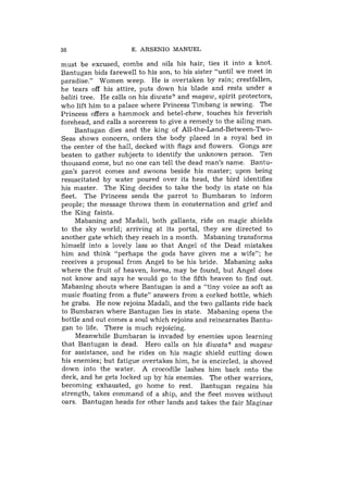 38                    E. ARSENIO MANUEL

must be excused, combs and oils his hair, ties it into a knot.
Bantugan bids farewell to his son, to his sister "until we meet in
paradise." Women weep. He is overtaken by rain; crestfallen,
he tears off his attire, puts down his blade and rests under a
baliti tree. He calls on his diwata? and magaw, spirit protectors,
who lift him to a palace where Princess Timbang is sewing. The
Princess offers a hammock and betel-chew, touches his feverish
forehead, and calls a sorceress to give a remedy to the ailing man.
     Bantugan dies and the king of All-the-Land-Between-Two-
Seas shows concern, orders the body placed in a royal bed in
the center of the hall, decked with flags and flowers. Gongs are
beaten to gather subjects to identify the unknown person. Ten
thousand come, but no one can tell the dead man's name. Bantu-
gan's parrot comes and swoons beside his master; upon being
resuscitated by water poured over its head, the bird identifies
his master. The King decides to take the body in state on his
fleet. The Princess sends the parrot to Bumbaran to inform
people; the message throws them in consternation and grief and
the King faints.
     Mabaning and Madali, both gallants, ride on magic shields
to the sky world; arriving at its portal, they are directed to
another gate which they reach in a month. Mabaning transforms
himself into a lovely lass so that Angel of the Dead mistakes
him and think "perhaps the gods have given me a wife"; he
receives a proposal from Angel to be his bride. Mabaning asks
where the fruit of heaven, korna, may be found, but Angel does
not know and says he would go to the fifth heaven to find out.
Mabaning shouts where Bantugan is and a "tiny voice as soft as
music floating from a flute" answers from a corked bottle, which
he grabs. He now rejoins Madali, and the two gallants ride back
to Bumbaran where Bantugan lies in state. Mabaning opens the
bottle and out comes a soul which rejoins and reincarnates Bantu-
gan to life. There is much rejoicing.
     Meanwhile Bumbaran is invaded by enemies upon learning
that Bantugan is dead. Hero calls on his diwata? and magaw
for assistance, and he rides on his magic shield cutting down
his enemies; but fatigue overtakes him, he is encircled. is shoved
down into the water. A crocodile lashes him back onto the
deck, and he gets locked up by his enemies. The other warriors,
becoming exhausted, go home to rest. Bantugan regains his
strength, takes command of a ship, and the fleet moves without
oars. Bantugan heads for other lands and takes the fair Maginar
 
