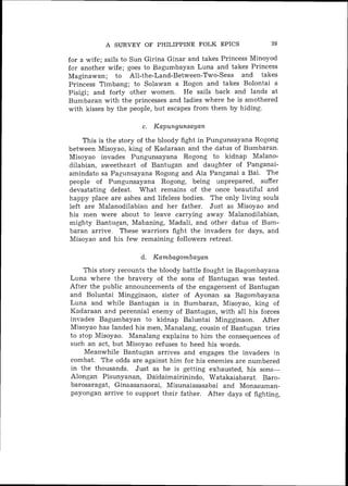 A SURVEY OF PHILIPPINE FOLK EPICS                  39

for a wife; sails to Sun Girina Ginar and takes Princess Minoyod
for another wife; goes to Bagumbayan Luna and takes Princess
Maginawan; to All-the-Land-Between-Two-Seas and takes
Princess Timbang; to Solawan a Rogon and takes Bolontai a
Pisigi; and forty other women. He sails back and lands at
Bumbaran with the princesses and ladies where he is smothered
with kisses by the people, but escapes from them by hiding.

                      c. Kapungunsayan

    This is the story of the bloody fight in Pungunsayana Rogong
between Misoyao, king of Kadaraan and the datus of Bumbaran.
Misoyao invades Pungunsayana Rogong to kidnap Malano-
dilabian, sweetheart of Bantugan and daughter of Panganai-
amindato sa Pagunsayana Rogong and Aia Panganai a Bai. The
people of Pungunsayana Rogong, being unprepared, suffer
devastating defeat. What remains of the once beautiful and
happy place are ashes and lifeless bodies. The only living souls
left are Malanodilabian and her father. Just as Misoyao and
his men were about to leave carrying away Malanodilabian,
mighty Bantugan, Mabaning, Madali, and other datus of Bum-
baran arrive. These warriors fight the invaders for days, and
Misoyao and his few remaining followers retreat.

                      d. Kambagombayan
    This story recounts the bloody battle fought in Bagombayaria
Luna where the bravery of the sons of Bantugan was tested.
After the public announcements of the engagement of Bantugan
and Boluntai Mingginaon, sister of Ayonan sa Bagombayana
Luna and while Bantugan is in Bumbaran, Misoyao, king of
Kadaraan and perennial enemy of Bantugan, with all his forces
invades Bagumbayan to kidnap Baluntai Mingginaon. After
Misoyao has landed his men, Manalang, cousin of Bantugan tries
to stop Misoyao. Manalang explains to him the consequences of
such an act, but Misoyao refuses to heed his words.
     Meanwhile Bantugan arrives and engages the invaders in
combat. The odds are against him for his enemies are numbered
in the thousands. Just as he is getting exhausted, his sons-
Alongan Pisunyanan, Daidaimairinindo, Watakaiabarat. Baro-
barosaragat, Ginaasanaorai, Misunaiasasabai and Monasuman-
payongaii arrive to support their father. After days of fighting,
 