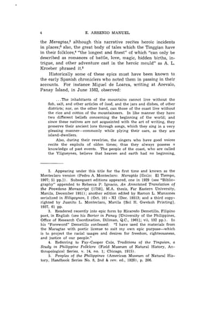 4                        E. ARSENIO MANUEL

the M a ~ a g t a s ,although this narrative recites heroic incidents
                      ~
in place^;^ also, the great body of tales which the Tinggian have
in their f ~ l k l o r e"the longest and finest" of which "can only be
                        ,~
described as romances of battle, love, magic, hidden births, in-
trigue, and other adventure cast in the heroic mould" as A. L.
Kroeber phrased it.5
     Historically some of these epics must have been known to
the early Spanish chroniclers who noted them in passing in their
accounts. For instance Miguel de Loarca, writing at Arevalo,
Panay Island, in June 1582, observed:

          . . .The inhabitants of the mountains cannot live without the
    fish, salt, and other articles of Toad, and the jars and dishes, of other
    districts; nor, on the other hand, can those of the coast live without
    the rice and cotton of the mountaineers. In like manner they have
    two different beliefs concerning the beginning of the world; and
    since these natives are not acquainted with the art of writing, they
    preserve their ancient lore through songs, which they sing in a very
    pleasing manner-commonly          while plying their oars, as they are
    island-dwellers.
         Also, during their revelries, the singers who have good voices
    recite the exploits of olden times; thus they always possess 3
    knowledge of past events. The people of the coast, who are called
    the Yligueynes, believe that heaven and earth had no beginning,



     2. Appearing under this title for the first time and known as the
Monteclaro version (Pedro A. Monteclaro: Maragtcis [Iloilo: El Tiempo,
1907; 51 pp.]). Subsequent editions appeared, one in 1929 (see "Biblio-
graphy" appended to Rebecca P. Ignacio, An Annotated Translation of
the Povedano Manuscript [1758], M.A. thesis, Far Eastern University,
Manila, December 1951); another edition edited by Ramon L. Munzones
serialized in Hiligaynon, I (Oct. 10) - X I (Dec. 19513; and a third copy-
righted by Juanito L. Monteclaro, Manila [Sol H. Gwekoh Printing],
1957, 61 pp.
     3. Rendered recently into epic form by Ricaredo Demetillo, Filipino
poet, in English (see his Barter in Panay [University of the Philippines,
Office of Research Coordination, Diliman, Q.C., 19611; vii, 132 pp.). I11
his "Foreword" Demetillo confessed: "I have used the materials from
the Maragtas with poetic license to suit my own epic purpose--which
is to project the racial usages and desires for freedom, righteousness,
and justice of our people."
     4. Referring to Fay-Cooper Cole, Traditions of the Tinguian, a
Study in Philippine Folklore (Field Museum of Natural History, An-
thropological Series, v. 14, no. 1; Chicago, 1915).
     5. Peoples of the Philippines (American Museum of Natural His-
tory, Handbook Series No. 8, 2nd & rev. ed., 19281, p. 206.
 
