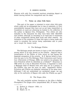 40                        E. ARSENIO MANUEL

Misoyao with only five wounded warriors remaining depart in
defeat leaving behind the vanquished and the dead.


                   V.   Notes on other Folk Epics

    This part of the paper is intended to cover other folk epics
which could not be synopsized d.ue to loss of materials, or their
unavailability because they have not as yet been transcribed or
translated, or could not otherwise be located in the collection of
the author in Quezon City, Philippines. Two others are also
included in the discussion for they have been fully identified
and verified, although no recording is on hand due to exigencies
of other occupations during field work and other reasons. A11
indication of the existence of these folk epics is being made and
noted to complete the survey being undertaken and to point
out a target for future work.

                        9. The Kalingga Ullalim

    The Kalingga people are known to have a rich folk tradition,
among which is an epic known as the Ullalim. D a g ~ i o ~ ~a
                                                            had
transcription of the Illalim of Lobo which he lost during the
Japanese occupation of the country. R. F. Barton failed to men-
tion this epic in his The Kalingas, Their Institutions and Custom
Law (University of Chicago, 1949), but noted in his glossary the
term UnLaLim which he identified as a folktale.45 Sometime in
1959 while on a trip to Mountain Province, I happened to meet
a Kalingga chief in Bontok town who sang for us a portion of
the Ullalim; this was the term he used. Apparently Illalim,
UnLaLim and Ullalim are dialectal variations of the same term.
Although I did not understand my accidental singer, we can
rely on the authority of Daguio who calls the Ullalim an epic.4"

                          10. The Ifugao Alim

   The only available written literature on the Alim is Rufino
Chungalao's The Ifugao Alim (unpublished MS., 37 leaves. 1949;

     44.   Hudhzid h i Aliguyon (1952), iii.
     45.   See p. 264.
     46.   Daguio, op. cit.
 