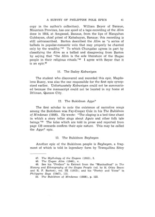 A S U R V E Y OF P H I L I P P I N E FOLK E P I C S                                  41

copy in the author's collection). William Beyer of Banaue,
Mountain Province, has one spool of a tape-recording of the Alim
done in 1954, at Amganad, Banaue, from the lips of Manguhan
Gubbayan, chief priest of Kababuyan, Banaue; this recording is
still untranscribed. Barton described the Alim as "a series of
ballads in popular-romantic vein that may properly be chanted
only by the wealthy."47 To which Chungalao agrees in part by
classifying the Alim as a ballad and disagreeing from Barton
by saying that "the Alim is the sole literature of the Ifugao
people in their religious rituals."48 I agree with Beyer that it
is an epic.49

                               11. The Ibaloy Kabuniyan

    The student who discovered and recorded this epic, Magda-
lena Busoy, was also the one responsible for the first epic synop-
sized earlier. Unfortunately Kabuniyan could not be summariz-
ed because the manuscript could not be located in my home at
Diliman, Quezon City.

                               12. The Bukidnon Agyo?

    The first scholar to note the existence of narrative songs
among the Bukidnon was Fay-Cooper Cole in his The Bukidnon
of Mindanao (1956). He wrote: "The olaging is a bed-time chant
in which a story teller sings about Aguio and other folk tale
beings."50 The tales which are told in prose and reported from
page 130 onwards confirm their epic nature. This may be called
the Agyo? epic.

                            13. The Bukidnon Baybayan

   Another epic of the Bukidnon people is Baybayan, a frag-
ment of which is told in legendary form by Tranquilino Sitoy


        47. T h e MytJzology of t h e I f u g a o s ( 1 9 5 5 ) , 3.
        48. T h e I f u g a o A l i m ( 1 9 4 9 ) , v.
        49. S e e h i s " P r e f a c e " t o E x t r a c t f r o m 'the " M u n h u d h u d " i n TJze
H i s t o r y a n d E t h n o g r a p h y of t h e I f u g a o P e o p l e ( e d . b y H . O t l e y Beyel.
a n 6 R . F. B a r t o n ) , v o l . I X ( 1 9 1 2 ) ; and h i s " P o e t r y a n d V e r s e " i n
P h i l i p p i n e S a g a ( 1 9 4 7 ) , 111.
        50. T h e B u k i d n o n of M i n d a n a o (1956), p. 122.
 