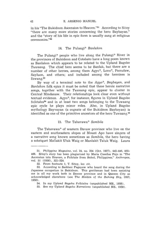 42                     E. ARSENIO MANUEL

in his "The Bukidnon Ascension to H e a ~ e n . " According to Sitoy
                                                  ~~
"there are many more stories concerning the hero Baybayan,"
and the "story of his life in epic form is usually sung at religious
~eremonies."~~

                    14. The Pulangi? Banlakon

    The Pulangi? people who live along the Pulangi? River in
the provinces of Bukidnon and Cotabato have a long poem known
as Banlakon which appears to be related to the Upland Bagobo
Tuwaang. The chief hero seems to be Banlak, but there are a
number of other heroes, among them Agyo?, Lono?, Parnulaw,
Sayluon, and others; and included among the heroines is
Ik~ang.~~
    By way of a terminal note to the Agyo?, Baybayan, and
Banlukon folk epics it must be noted that these heroic narrative
songs, together with the Tuwaang epic, appear to cluster in
Central Mindanaw. Their relationships look clear even without
textual evidence. Agyo?, for instance, figures in Upland Bagobo
folktaless4 and in at least two songs belonging to the Tuwaang
epic cycle he plays minor roles. Also, in Upland Bagobo
mythology Bayvayan (a cognate of the Bukidnon Baybayan) is
identified as one of the primitive ancestors of the hero T ~ w a a n g . ~ ~

                   15. The Tahavawa? Sambila

    The Tahavawa? of western Davaw province who live on the
eastern and southeastern slopes of Mount Ape have singers of
a narrative song known sometimes as Sambila, the hero having
a sobriquet Mallakit Uluk Waig or Manlakit Taluk Waig. Laura


    51. Philippine Magazine, vol. 34, no. 354 (Oct. 193'71, 445-446, 465-
466. Sitoy's story has been plagiarized by Maria Casefias Pajo in "The
Ascension into Heaven, a Folktale from Bohol, Philippines," Anthropos,
V O ~51 (19561, 321-324.
      .
    52. From footnote 1, T. Sitoy, loc. cit.
    53. According to Saddani Pagayaw who heard the song during the
Japanese occupation in Bukidnon. This gentleman had been assisting
m e in all m y work both in Davaw province and in Quezon City as
acknowledged elsewhere (see The Maiden of the Buhong Sky, 1957,
1958).
    54. In my Upland Bagobo Folktales (unpublished MS., 1958).
    55. See m y Upland Bagobo Narratives (unpublished MS.. 1959).
 