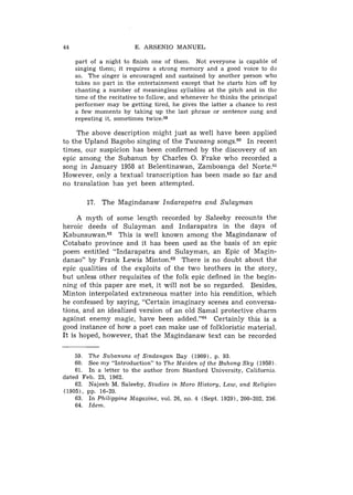 44                       E. ARSENIO MANUEL

     part of a night to finish one of them. Not everyone is capable of
     singing them; it requires a strong memory and a good voice to do
     so. The singer is encouraged and sustained by another person who
     takes no part in the entertainment except that he starts him off by
     chanting a number of meaningless syllables at the pitch and in the
     time of the recitative to follow, and whenever he thinks the principal
     performer may be getting tired, he gives the latter a chance to rest
     a few moments by taking up the last phrase or sentence sung and
     repeating it, sometimes twice.59

     The above description might just as well have been applied
to the Upland Bagobo singing of the T u w a a n g songs.60 In recent
times, our suspicion has been confirmed by the discovery of an
epic among the Subanun by Charles 0. Frake who recorded a
song in January 1958 at Belentinawan, Zamboanga del N ~ r t e . ~ l
However, only a textual transcription has been made so far and
no translation has yet been attempted.

         17. The Magindanaw Indarapatra and S u l a y m a n

     A myth of some length recorded by Saleeby recounts the
heroic deeds of Sulayman and Indarapatra in the days of
K a b u n ~ u w a n . This is well known among the Magindanaw of
                      ~~
Cotabato province and it has been used as the basis of an epic
poem entitled "Indarapatra and Sulayman, an Epic of Magin-
danao" by Frank Lewis M i n t ~ n .There is no doubt about the
                                        ~~
epic qualities of the exploits of the two brothers in the story,
but unless other requisites of the folk epic defined in the begin-
ning of this paper are met, it will not be so regarded. Besides,
Minton interpolated extraneous matter into his rendition, which
he confessed by saying, "Certain imaginary scenes and conversa-
tions, and an idealized version of an old Samal protective charm
against enemy magic, have been added."G4 Certainly this is a
good instance of how a poet can make use of folkloristic material.
It is hoped, however, that the Magindanaw text can be recorded

    59. The Subanuns of Sindangan Bay (1909). p. 93.
    60. See my "Introduction" to The Maiden of the Buhong Sky (1958).
    61. In a letter to the author from Stanford University, California
dated Feb. 23, 1962.
    62. Najeeb M. Saleeby, Studies in Moro History, Law, and Religion
(1905), pp. 16-20.
    63. In Philippine Magazine, vol. 26, no. 4 (Sept. 1929), 200-202, 236.
    64. Idem.
 