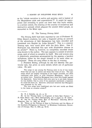 A SURVEY OF PHILIPPINE FOLK EPICS                        45

as the "whole narration is native and genuine, and is typical of
the Magindanao style and superstitions.""      I t might be appro-
priate and revealing to point out here that this myth recalls,
to a certain extent, the clearing of the country of monstrous and
destructive animals which plagued the ancient Bikol people, as
recounted in the Bikol epic.

                  18. The Tawsug Parang Sabil
     The Parang Sabil had been reported by one of Professor H.
Otley Beyer's students, but only a fragment giving an account
of the adventures of Sali Bangsawan has been recorded and
translated into English by Julpa Schuck." This is a popular
Tawsug epic, very much alive with the Sulu Moro. Jose F.
Rodriguez has described this epic with illustrative stanzas in
an article.67 There is, however, no completely recorded single
song known to the author. The epic appears to consist of several
songs, each of which is complete by itself. Men and women sing
it plaintively, sometimes accompanied by the gapang, a bamboo
xylophone, either by the singer himself or by some other ac-
companist. These are sung either in the day or evening.
     J . Franklin Ewing, although he did not identify this par-
ticular epic, has given us some details which are of particular
value. He said:
        The songs in use among the Tawsug seem to be of two kinds,
    those that are epic in nature and those that treat of love. The epic
    songs which are largely composed as the singer proceeds, are often
    concerned with Jekiri or with Panglima Munggona. Jekiri w2s
    an outlaw hero. Panglima Munggona was a hero who fought against
    the Spaniards. Some believe that even now h e is not dead, because
    he was kublan; that is, even if his assailants numbered a hundred,
    he could kill them all. However, informant believed that Munggona
    was poisoned by his wife.
        The love songs have traditional airs but new words are fitted
    to the tunes as occasion arises.68


    65. N. J. Saleeby, op. cit., p. 19.
    66. In her "Parang Sabil ( a Fragment of Sulu Epic Poetry) ," in
H. Otley Beyer (ed.), Moro Ethnography, vol. 7, paper no. 70 (1919).
     67. See his "Parang Sabil, Epic of Moroland," Saturday Mirror
Magazine, Dec. 11, 1954, pp. 28-30.
     68. "Notes on the Tawsug of Siasi in Particular and the Moros of
the Southern Philippines in General," in Mindanao Conference, Univer-
sity of Chicago, May 14, 1955, pp. 78-79.
 
