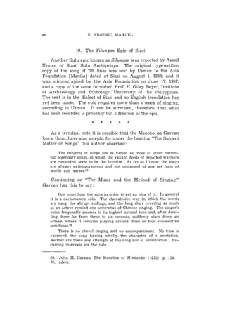 E. ARSENIO MANUEL



                19. The Silungan Epic of Siasi

    Another Sulu epic known as Silungan was reported by Asaad
Usman of Siasi, Sulu Archipelago. The original typewritten
copy of the song of 789 lines was sent by Usman to the Asia
Foundation [Manila] dated at Siasi on August 1, 1953; and it
was mimeographed by the Asia Foundation on June 17, 1957,
and a copy of the same furnished Prof. H. Otley Beyer, Institute
of Archaeology and Ethnology, University of the Philippines.
The text is in the dialect of Siasi and no English translation has
yet been made. The epic requires more than a week of singing,
according to Usman. It can be surmised, therefore, that what
has been recorded is probably but a fraction of the epic



   As a terminal note it is possible that the Manobo, as Garvan
knew them, have also an epic, for under the heading "The Subject
Matter of Songs" this author observed:
       The subjects of songs are as varied as those of other nations.
   but legendary songs, in which the valiant deeds of departed warriors
   are recounted, seem to be the favorite. As far as I know, the songs
   are always extemporaneous and not composed of any set form oB
   words and verses.69

   Continuing on "The Music and the Method of Singing,"
Garvan has this to say:
        One must hear the song in order to get an idea of it. In general
   it is a declamatory solo. The staccatolike way in which the words
   are sung, the abrupt endings, and the long slurs covering as much
   as an octave remind one somewhat of Chinese singing. The singer's
   voice frequently ascends to its highest natural tone and, after dwel-
   ling there for from three to six seconds, suddenly slurs down an
   octave, where it remains playing around three or four consecutive
   semitones.70
        There is no choral singing and no accompaniment. No time is
   observed, the song having wholly the character of a recitation.
   Neither are there any attempts at rhyming nor at versification. Re-
   curring intervals are the rule.


   69. John M. Garvan, T h e Manobos of Mindancio (1931), p. 134.
   70. Idem.
 