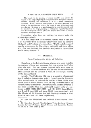 A SURVEY OF PHILIPPINE FOLK EPICS                      47

        The music is, in general, of minor tonality and, unless the
   subject of the song is fighting or doing some other thing that demands
   loudness, rapidity, and animation, it is of a weird, melancholy
   character. When, however, the subject of the song requires any-
   thing of the sptritoso or veloce, the strain is sung with verve and
   ever, furore. It seems to be good etiquette to cover the mouth with
   the hand when the singer, desiring to add special vigor to the strain,
   rises to his highest natural pitch and dwells there with an almost
   deafening prolonged yell.70
    Panganiban, who does not indicate his source, calls the
Manobo epic Seleh.71
    It is also likely that the Cotabato Manobo have a folk epic
if we may infer from the meager observation made by Barnard,
Lindquist and Forsberg, who remarked: "Night and sleep aren't
exactly synonymous in this culture, but night and story telling
are. One man declared that to sing a story-song in the daytime
would bring sickness."72

                          VI.    Discussion
               Some Points on the Matter of Definition

    Elsewhere in the Introduction a n attempt was made to define
the features of form and substance that characterize the Philip-
pine folk epic. For our present purposes only such epics on
which there is fuller information will be used in this discussion.
This approach can be justified in view of the unequal quality
of the data gathered.
    Length. The Philippine folk epic is a narrative of sustained
length sufficient to encompass a story. Length may be determin-
ed in several ways: i n terms of the number of lines, of the num-
ber of hours it would take to chant or sing the narratives or by
the complexity of the story. It is obvious that the first criterion is
the most accurate; thus the Lambrecht Ifugaw texts are con-
tained in 2163 (1957)' 1259 (1960), and 1254 (1961) lines; Hinila-
wod I and I1 have 3822 and about 53,000 lines respectively; and
The Maiden of the Buhong Sky and Tuwaang Attends a Wed-
ding are 1417 and 1547 lines respectively.
           -

     71. Jose Villa Panganiban, The Literature of the Filipinos (1957),
p. 23.
     72. Myra Lou Barnard, Alice Lindquist, Vivian Forsberg, "Cotabato
Manobo Survey," Philippine Social Sciences and Humanities Review,
vol. 20, no. 2 (June 1955), p. 127.
 