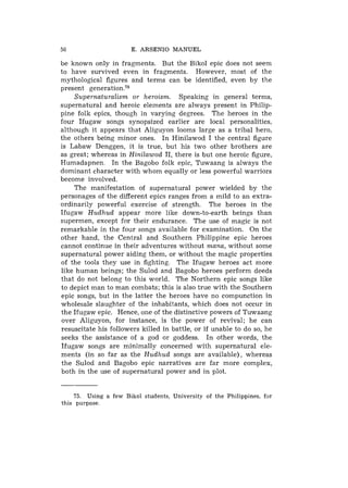 50                     E. ARSENIO MANUEL

be known only in fragments. But the Bikol epic does not seem
to have survived even in fragments. However, most of the
mythological figures and terms can be identified, even by the
present g e n e r a t i ~ n . ' ~
    Supernaturalism or heroism. Speaking in general terms,
supernatural and heroic elements are always present in Philip-
pine folk epics, though in varying degrees. The heroes in the
four Ifugaw songs synopsized earlier are local personalities,
although it appears that Aliguyon looms large as a tribal hero,
the others being minor ones. In Hinilawod I the central figure
is Labaw Denggen, it is true, but his two other brothers are
as great; whereas in Hinilawod 11, there is but one heroic figure,
Humadapnen. In the Bagobo folk epic, Tuwaang is always the
dominant character with whom equally or less powerful warriors
become involved.
    The manifestation of supernatural power wielded by the
personages of the different epics ranges from a mild to an extra-
ordinarily powerful exercise of strength. The heroes in the
Ifugaw Hudhud appear more like down-to-earth beings than
supermen, except for their endurance. The use of magic is not
remarkable in the four songs available for examination. On the
other hand, the Central and Southern Philippine epic heroes
cannot continue in their adventures without mana, without some
supernatural power aiding them, or without the magic properties
of the tools they use in fighting. The Ifugaw heroes act more
like human beings; the Sulod and Bagobo heroes perform deeds
that do not belong to this world. The Northern epic songs like
to depict man to man combats; this is also true with the Southern
epic songs, but in the latter the heroes have no compunction in
wholesale slaughter of the inhabitants, which does not occur in
the Ifugaw epic. Hence, one of the distinctive powers of Tuwaang
over Aliguyon, for instance, is the power of revival; he can
resuscitate his followers killed in battle, or if unable to do so, he
seeks the assistance of a god or goddess. In other words, the
Ifugaw songs are minimally concerned with supernatural ele-
ments (in so far as the Hudhud songs are available), whereas
the Sulod and Bagobo epic narratives are far more complex,
both in the use of supernatural power and in plot.


    75. Using a few Bikol students, University of the Philippines, for
this purpose.
 
