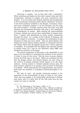 A SURVEY OF PHILIPPINE FOLK EPICS                       51

     Chanting or singing. Let us first start with a distinction.
While chanting and singing involve both musical notes and their
arrangement, chanting is simpler and more monotonous than
singing. It is not certain that Ifugaw chanting had its beginning
in the intonational formulae which Barton ~ b s e r v e d ; 'however,
                                                             ~
of the three mediums available to the Ifugaw-intonation, chant,
and song-intonation appears to be the simplest, and the song
the most complex.77 In these running notes, the chant must fall
between the intonational formulae and song in the complexity
and combination of sounds. After hearing the tape-recordings
of Jocano (which have not yet been transcribed in musical nota-
tion), I regard both Hinilawods as being mainly transmitted
through the chant. In a matter of five minutes of listening, one
gets the impact of monotony. I n singing, the combination of and
sequence of notes are more varied. One can stand Bagobo epic
singing for hours without feeling satiated or extremely tired for
the simple reason that the Bagobo singer has a richer repertoire
of melodies. It is probable that the Bagobo epic was also chanted
in earlier times, for I had an old informant (died 1960) who
chanted his narrative of Tuwaang.
     The known specimens of folk epics so far assembled do not
seem to be too helpful in untangling the problem of the priority
of chant to song or vice versa. But the more common medium
among the three epics is the chant. When one considers the fact
that the Ifugaw, Sulod, and Upland Bagobo are now living in
the interior of islands, chanting would appear to be the older
medium. Among coastal or lowland peoples having epics. the
chief medium appea.rs to be singing, with survivals of chanting
in evidence. These observations are impressionistic, and hence I
shall leave the problem to competent ethnomusicologists to re-
solve.
     The epic in verse. An equally intriguing problem is the
resolution of the primordiality of song to verse or vice versa.
Verse and song appear to be inextricably intertwined in Philip-
pine epics, and it is clear that all the folk epics thus far dis-
cussed are sung or chanted.


    76. The Mythology of the Ifugaos (1956), p. 12.
     77. See F. Lambrecht, "Ifugao Epic Story: Hudhud of Aliguyon
at Hananga," University of Manila Journal of East Asiatic Studies, vol.
6 (1957) : and "Ifugaw Hu'dhud: Hudhud Bugan an Inil-ilyan di Manga-
yuding ad Gonhadan," Folklore Studies, vol. 20 (1961).
 
