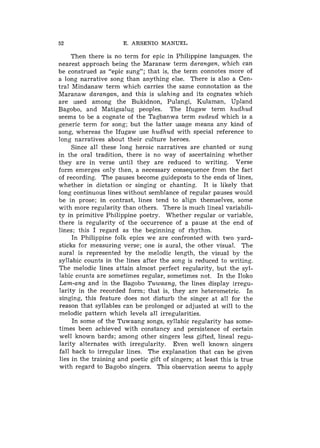 52                     E. ARSENIO MANUEL

     Then there is no term for epic in Philippine languages. the
nearest approach being the Maranaw term darangan, which can
be construed as "epic sung"; that is, the term connotes more of
a long narrative song than anything else. There is also a Cell-
tral Mindanaw term which carries the same connotation as the
Maranaw darangan, and this is ulahing and its cognates which
are used among the Bukidnon, Pulangi, Kulaman, Upland
Bagobo, and Matigsalug peoples. The Ifugaw term hudhud
seems to be a cognate of the Tagbanwa term sudsud which is a
generic term for song; but the latter usage means any kind of
song, whereas the Ifugaw use hudhud with special reference to
long narratives about their culture heroes.
     Since all these long heroic narratives are chanted or sung
in the oral tradition, there is no way of ascertaining whether
they are in verse until they are reduced to writing. Verse
form emerges only then, a necessary consequence from the fact
of recording. The pauses become guideposts to the ends of lines,
whether in dictation or singing or chanting. It is likely that
long continuous lines without semblance of regular pauses would
be in prose; in contrast, lines tend to align themselves, some
with more regularity than others. There is much lineal variabili-
ty in primitive Philippine poetry. Whether regular or variable,
there is regularity of the occurrence of a pause at the end of
lines; this I regard as the beginning of rhythm.
     In Philippine folk epics we are confronted with two yard-
sticks for measuring verse; one is aural, the other visual. The
aural is represented by the melodic length, the visual by the
syllabic counts in the lines after the song is reduced to writing.
The melodic lines attain almost perfect regularity, but the syl-
labic counts are sometimes regular, sometimes not. In the Iloko
Lam-ang and in the Bagobo Tuwaang, the lines display irregu-
larity in the recorded form; that is, they are heterometric. In
singing, this feature does 11ot disturb the singer at all for the
reason that syllables can be prolonged or adjusted at will to the
melodic pattern which levels all irregularities.
     In some of the Tuwaang songs, syllabic regularity has some-
times been achieved with constancy and persistence of certain
well known bards; among other singers less gifted, lineal regu-
larity alternates with irregularity. Even well known singers
fall back to irregular lines. The explanation that can be given
lies in the training and poetic gift of singers; at least this is true
with regard to Bagobo singers. This observation seems to apply
 