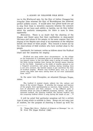 A SURVEY OF PHILIPPINE FOLK EPICS                                 53

too to the Hinilawod epic, for the Epic of Labaw Danggan has
irregular lines whereas the Epic of Humadapnan has achieved
perfect syllabic counts. It would seem that gifted bards are apt
to sing their lines in isometric measures whereas the common
singers do not have such ability or facility, nor do they bother
about the aesthetic consequence, for there is none to them
apparently.
     Motivation. There is no doubt that the chanting of the
Ifugaw and Sulod epics find their justification in deep-seated
life-ways and values of the people, in the same manner that the
singing of the Bagobo epic songs is an expression of the religious
beliefs and ideals of these people. This remark is borne out by
the observations of field workers who have worked close to the
people.
     Lambrecht, for instance, writes as follows about the Hudhud
chant and the occasions for singing:

       Hu,'dhud are sung under three circumstances: in the village
   on the houseyard of a deceased person of prestige and wealth dur-
   ing funeral wakes; in the rice fields when a group of women clean
   the fields during weeding time; during the harvest season likewise
   in the rice fields. Inasmuch as the death of wealthy persons is not
   a frequent occurrence, and group working during weeding time
   is not very common, the harvest season is par excellence the time
   of h u ' d h u d singing. Women sing h u ' d h u d epics; men, as a rule,
   cannot sing them and many among them do not even understand
   them we11.78

     In the same vein Chungalao, an educated Kiangan Ifugao,
states:

        The h u d h u d if studied closely reflects the life, culture and
   ideals of the ancient Ifugaos. It glorifies the courage and bravery
   of the people, their sportsmanship as warriors, their honesty, theii
   love of adventure and their romance. It has different parts or
   divisions which are sung at different occasions, namely: the enter-
   tainment h u d h u d , the planting h u d h u d , the harvest h u d h u d , an?
   the mourning h u d h u d which is sung during the death of one. . . . m

    It will be noted that particular occasions call for a certain
type of song which is suitable to then?. Songs are not sung just
at random, for the purpose of chanting is bound up with the


    78.   "Ifugao Epic Story: Hudhud of Aliguyon at Hananga," loc. cit.
    79.   From T h e I f u g a o H u d h u d (1949).
 