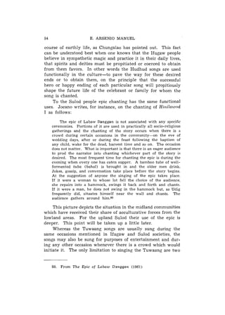 54                       E. ARSENIO MANUEL

course of earthly life, as Chungalao has pointed out. This fact
can be understood best when one knows that the Ifugaw people
believe in sympathetic magic and practice it in their daily lives,
that spirits and deities must be propitiated or coerced to obtain
from them favors. In other words the Hudhud songs are used
functionally in the culture-to pave the way for these desired
ends or to obtain them, on the principle that the successful
hero or happy ending of each particular song will propitiously
shape the future life of the celebrant or family for whom the
song is chanted.
    To the Sulod people epic chanting has the same functional
uses. Jocano writes, for instance, on the chanting of HiniZawod
I as follows:

          The epic of Labaw Danggan is not associated with any specific
     ceremonies. Portions of it are used in practically all socio-religious
     gatherings and the chanting of the story occurs when there is a
     crowd during certain occasions in the community-on        the eve of
     wedding days, after or during the feast following the baptism of
     any child, wake for the dead, harvest time and so on. The occasion
     does not matter. What is important is that there is an eager audience
     to prod the narrator into chanting whichever part of the story is
     desired. The most frequent time for chanting the epic is during the
     evening when every one has eaten supper. A bamboo tube of well-
     fermented tuba ( b a h a l ) is brought in and the older men drink.
     Jokes, gossip, and conversation take place before the story begins.
     At the suggestion of anyone the singing of the epic takes place.
     If it were a woman to whose lot fell the choice of the audience,
     she repairs into a hammock, swings it back and forth and chants.
     If it were a man, he does not swing in the hammock but, as Udig
     frequently did, situates himself near the wall and chants. The
     audience gathers around him.80

     This picture depicts the situation in the midland communities
which have received their share of acculturative forces from the
lowland areas. For the upland Sulod their use of the epic is
deeper. This point will be taken up a little later.
     Whereas the Tuwaang songs are usually sung during the
same occasions mentioned in Ifugaw and Sulod societies, the
songs may also be sung for purposes of entertainment and dur-
ing any other occasion whenever there is a crowd which would
initiate it. The only limitation to singing the Tuwaang are two


     80.   From The Epic of Labaw Danggan (1961)
 