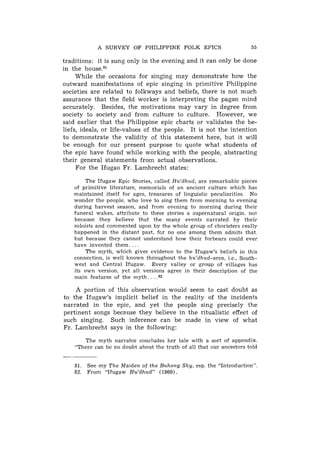 A SURVEY OF PHILIPPINE FOLK EPICS                         55

traditions: it is sung only in the evening and it can only be done
in the house.81
     While the occasions for singing may demonstrate how the
outward manifestations of epic singing in primitive Philippine
societies are related to folkways and beliefs, there is not much
assurance tliat the field worker is interpreting the pagan mind
accurately. Besid.es, the motivations may vary in degree from
society to society and from culture to culture. However, we
said earlier that the Philippine epic charts or validates the be-
liefs, ideals, or life-values of the people. It is not the intention
to demonstrate the validity of this statement here, but it will
be enough for our present purpose to quote what students of
the epic have found while working with the people, abstracting
their general statements from actual observations.
     For the Ifugao Fr. Lambrecht states:

       The Ifugaw Epic Stories, called Hu'dhud, are remarkable pieces
   of primitive literature, memorials of an ancient culture which has
   maintained itself for ages, treasures of linguistic peculiarities. No
   wonder the people, who love to sing them from morning to evening
   during harvest season, and from evening to morning during their
   funeral wakes, attribute to these stories a supernatural origin, not
   because they believe that the many events narrated by their
   soloists and commented upon by the whole group of choristers really
   happened in the distant past, for no one among them admits that
   but because they cannot understand how their forbears could ever
   have invented them. . . .
       The myth, which gives evidence to the Ifugaw's beliefs in this
   connection, is well known throughout the hu'dhud-area, i.e., South-
   west and Central Ifugaw. Every valley or group of villages has
   its own version, yet all versions agree in their description of the
   main features of the myth. . . . a 2

    A portion of this observation would. seem to cast doubt as
to the Ifugaw's implicit belief in the reality of the incidents
narrated in the epic, and yet the people sing precisely the
pertinent songs because they believe in the ritualistic effect of
such singing. Such inference can be made in view of what
Fr. Lambrecht says in the following:

       The myth narrator concludes her tale with a sort of appendix.
    "There can be no doubt about the truth of all that our ancestors told


    81. See my The Maiden of the Buhong Sky, esp. the "Introduction".
    82. From "Ifugaw Hu'dhud" (1960).
 