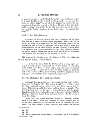 56                       E. ARSENIO MANUEL

     us about the origin of our hu'dhud, for yonder-and her finger points
     to a large boulder partly buried in the ground-you       can see the
     stone on which Aligu'yun sat when he taught his hu'dhud to our
     ancestors, it bears the imprint of his feet. Nearby is the little hole
     made by Aligu'yun's spittle, for he had been chewing all the time,
     and a little farther another, deeper hole, where he planted his
     spear."83

     And further this statement:

          Although the Ifugaw believe that their knowledge of Hu'dhud
     Epic Stories is based on some vague revelation, which after all is
     similar to those vague revelations of their extensive ritual with its
     invocations and prayers, its peculiar chants and magical tales, the
     actual chanting of the hu'dhud is in no way regarded as some kind
     of a religious rite, notwithstanding the fact their shamans invoke
     the many hu'dhud characters during their sacrificial performances
      (see Barton, The Religion of the Ifugaos, p. 51) .a4

    With regard to the chanting of Hinilawod I1 in the folkways
of the upland Sulod, Jocano writes:

          . . . . I t must be noted that the Hinilawod is a living epic em-
     ployed ritually in the ceremonial life of the Sulod. It embodies
     their world view, tells of their origin, contains their ceremonial
     prayers, provides a mythical charter for their religious, political,
     and social norms; defines their kinship structure; expresses their
     feelings; and vouchsafes their empirical judgments.85

      For the Bagobo, I have said elsewhere:

          Although this appears to me to be so, epic singing plays a signi-
     ficant role in Bagobo life. The upland people have a high regard
     for their mythical heroes whose lives and deeds appear real to
     them. This feeling welds the tribe, making them one people. This
     unifying force may not be easy of comprehension, but the pagan
     Bagobos glorify their mythical heroes in the same manner that the
     Christian Filipinos honor their national heroes. So Tuwaang is
     their Jose Rizal.
          More than that, many Bagobos believe in Tuwaang's coming
     back to life again. Since the Tuwaang fragments usually end up
     in the hero ascending heaven together with his followers or com-
     rades, this final episode in the fragments has shaped the Bagobo


     83. Id.
     84. Id.
     85. From Statement accompanying application for a Guggenheim
fellowship, 1960.
 