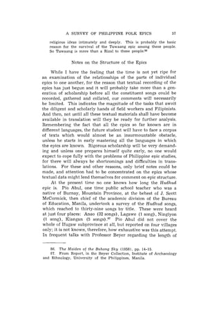 A SURVEY OF PHILIPPINE FOLK EPICS                      57

   religious ideas intimately and deeply. This is probably the basic
   reason for the survival of the Tuwaang epic among these people.
   So Tuwaang is more than a Rizal to these people.86


              Notes on the Structure of the Epics

     While I have the feeling that the time is not yet ripe for
an examination of the relationships of the parts of individual
epics to one another, for the reason that textual recording of the
epics has just begun and it will probably take more than a gen-
eration of scholarship before all the constituent songs could be
recorded, gathered and collated, our comments will necessarily
be limited. This indicates the magnitude of the tasks that await
the diligent and scholarly hands of field workers and Filipinists.
And then, not until all these textual materials shall have become
available in translation will they be ready for further analysis.
Remembering the fact that all the epics so far known are in
different languages, the future student will have to face a corpus
of texts which would almost be ail insurmountable obstacle,
unless he starts in early mastering all the languages in which
the epics are known. Rigorous scholarship will be very demand-
ing and unless one prepares himself quite early, no one would
expect to cope fully with the problems of Philippine epic studies,
for there will always be shortcomings and difficulties in trans-
lations. For these and other reasons, only brief notes could be
made, and attention had to be concentrated on the epics whose
textual data might lend themselves for comment on epic structure.
     At the present time no one knows how long the H u d h u d
epic is. Pio Abul, one time public school teacher who was a
native of Burnay, Mountain Province, at the behest of J. Scott
McCormick, then chief of the academic division of the Bureau
of Education, Manila, undertook a survey of the H u d h u d songs,
which reached to thirty-nine songs by title. These were heard
at just four places: Anao (32 songs), Lagawe (1 song), Ningiyon
 (1 song), Kiangan (5 songs).87 Pio Abul did not cover the
whole of Ifugaw subprovince at all, but reported on four villages
only; it is not known, therefore, how exhaustive was this attempt.
In frequent talks with Professor Beyer regarding the length of


    86. The Maiden of the Buhong Sky (1958), pp. 14-15.
    87. From Report, in the Beyer Collection, Institute of Archaeology
and Ethnology, University of t h e Philippines, Manila.
 