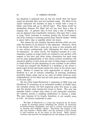 58                       E. ARSENIO MANUEL

the Hudhud, I gathered that he has the hunch that the figure
might be between fifty and one hundred songs. Pio Abul in his
report indicated the number of days it would take a song to
finish, and these add up to 102-1/2 days! This figure might be
misleading because Pio Abul did not say how long a day of
singing was. A general idea of how long a day of singing is
can be gleaned from Lambrecht, however, who says that a song
is sung "from morning to evening during the harvest season,
and from evening to morning during their funeral wakes," which
is about half a day or possibly about ten hours.
     The reason for our timidity becomes obvious when we con-
sider the known in its relation to the unknown. However, there
is the known fact that a song can be sung in one occasion and
in one sitting continuously with allowances for short periods
of relaxation. In other words, the Hudhud consists of a con-
siderable number of songs which are related to one another with
respect to the hero and other minor characters, but each song
can be sung independently of the others without mutilating the
narrative quality of each song, for each of these songs is complete
in itself without its plot depending on any incident in the others.
I would not compare the Hudhud to a necklace at all. where a
bead might be lost and hence lessen the value of the whole orna-
ment. Rather it would be more appropriate to think of the
Hudhud as a set of jewelry consisting of earrings, necklaces,
bracelets, finger rings, and so on, each of which could be worn
independently of the other and yet each piece can be appreciated
in its own right.
     On the other hand Hinilawod I, consisting of 3822 lines and
Hinilawod I1 consisting of an estimated number of 53,000 lines,
are complex stories, the first requiring some five hours to sing
and the second some twenty-five hours to finish. The epic has
episodes which a singer may select to suit particular occasions,
for instance during a wedding celebration or during a wake.
The epic, because of its length, therefore, is not usually sung
in toto. As Jocano explained in part:

         The Epic of Hinilawod is a ritual epic employed by t h e Sulod,
     a group of mountain people inhabiting t h e interior of mountains
     of Central Panay, Philippines, and used in various ceremonies such
     as funerals and religious seances. Sometimes the singing of the
     epic may become a family affair-but   t h e narration is then limited
     to such portions as do not touch on the sacred. Other suitable
     occasions may provide the background for the singing of the Hinila-
 