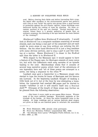 A SURVEY OF PHILIPPINE FOLK EPICS                        59

   wod. Before clearing their fields and before harvesting their crops,
   the Sulod offer sacrifices to the environmental spirits and perform
   such rites as may 'bribe' the spirits into giving them a good harvest
   or protection against the evil diwata (spirits) whose dwellings were
   destroyed during the cutting of trees for planting. On these oc-
   casions, portions of the epic a r e chanted. During marriage cere-
   monies, where there is a greater gathering of people than on
   ordinary occasions, the chanting of the epic becomes the main feature
   of t h e evening.88

      Hinilawod I differs from Hinilawod I1 structurally. I would
look at Hinilawod I as a composite necklace consisting of several
strands, each one being a real part of the ornament and yet each
might be worn alone at one time without one noticing the dif-
ference. On the other hand Hinilawod I1 is just a long necklace
with many obvious sections, and to sing a part is just like look-
ing at a section. Hence Hinilawod I is closer to the Hudhud
epic than the latter is to Hinilawod 11.
     With respect to the Maranaw epic it would appear to have
a feature of the Ifugaw epic, for Rantugan consists of many songs
too, but with this difference--each song narrates of an episode
leading to the next. Marohombsar states that it consists of
several long narrative poems which treat of the adventures of
one legendary hero and "all of these poems are arranged in a
series, one being a sequence to the other."89
     Laubach once gave a typewriter to a Maranaw singer who
started to type the stories he knew of Bantugan and his famous
son Lumuna. In the beginning Laubach thought of making a
little book out of it, but at the time he was attempting a trans-
lation, the typescript had reached 200 pages and he started to
wonder "whether or not it will resolve itself into a five-foot
shelf."g0 Glimpses of the length of these songs may further on
be gleaned from the following observation:

         . . .One hears it every night as one passes Moro homes. Women
   weep at t h e more pathetic passages. Everybody applauds at t h e
   triumph of the heroes. At times t h e entire household joins in the
   singing. At large weddings and a t various festivals good singers
   a r e given as high as one hundred pesos to entertain the assembled.


    88.   From Statement, 1960, already cited previously.
    89.   From her Maranaw Folklore (unpublished MS., 1958).
    90.   "An Odyssey from Lanao," Philippine Public Schools, vol. 3. no.
8 (Nov.   1930), p. 359.
 