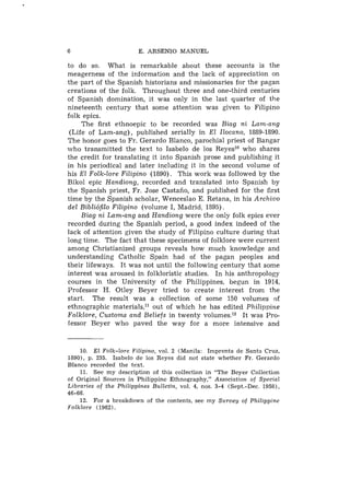 6                         E. A R S E N I O M A N U E L

to do so. What is remarkable about these accounts is the
meagerness of the information and the lack of appreciation on
the part of the Spanish historians and missionaries for the pagan
creations of the folk. Throughout three and one-third centuries
of Spanish domination, it was only in the last quarter of the
nineteenth century that some attention was given to Filipino
folk epics.
     The first ethnoepic to be recorded was Biag ni Lam-ang
 (Life of Lam-ang), published serially in El Ilocano, 1889-1890.
The honor goes to Fr. Gerardo Blanco, parochial priest of Bangar
who transmitted the text to Isabelo de 10s Reyeslo who shares
the credit for translating it into Spanish prose and publishing it
in his periodical and later including it in the second volume of
his El Folk-lore Filipino (1890). This work was followed by the
Bikol epic Handiong, recorded and translated into Spanish by
the Spanish priest, Fr. Jose Castafio, and published for the first
time by the Spanish scholar, Wenceslao E. Retana, in his Archivo
del Bibli6fiZo Filipino (volume I, Madrid, 1895).
     Biag ni Lam-ang and Handiong were the only folk epics ever
recorded during the Spanish period, a good index indeed of the
lack of attention given the study of Filipino culture during that
long time. The fact that these specimens of folklore were current
among Christianized groups reveals how much knowledge and
understanding Catholic Spain had of the pagan peoples and
their lifeways. It was not until the following century that some
interest was aroused in folkloristic studies. In his anthropology
courses in the University of the Philippines, begun in 1914,
Professor H. Otley Beyer tried to create interest from the
start. The result was a collection of some 150 volumes of
ethnographic materials,ll out of which he has edited Philippine
Folklore, Customs and Beliefs in twenty volumes.12 It was Pro-
fessor Bcyer who paved the way for a more intensive and


     10. E l Folk-lore Filipino, vol. 2 (Manila: Imprenta d e Santa Cruz,
1890), p. 235. Isabelo d e 10s Reyes did not state whether Fr. Gerardo
Blanco recorded t h e t e x t .
     11. S e e m y description o f this collection i n " T h e Beyer Collection
o f Original Sources i n Philippine Ethnography," Association of Special
Libraries o f t h e Philippines Bulletin, vol. 4, nos. 3-4 (Sept.-Dec. 1958),
46-66.
     12. For a breakdown o f t h e contents, see m y S u r v e y of Philippine
Folklore (1962).
 