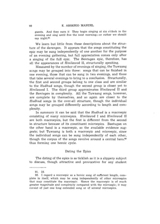 60                      E. ARSENIO MANUEL

     guests. And they earn it They begin singing at six o'clock in the
     evening and sing until five the next morning-or rather we should
     say night.91

     We learn but little from these descriptions about the struc-
ture of the darangan. It appears that the songs constituting the
epic may be sung independently of one another for the purpose
of an evening gathering, but full appreciation comes only after
a singing of the full epic. The Bantugan epic, therefore, has
all the appearances of Hinilawod 11, structurally speaking.
     Measured by the number of evenings of singing, the Tuwaang
scngs may be grouped into three: songs that can be finished in
one evening, those that can be sung in two evenings, and those
that take several evenings to bring to a conclusion. Structurally,
the first and second groups belong to one class and are similar
to the Hudhud songs, though the second group is closer yet to
Hinilaw.od I. The third group approximates Hinilawod I1 and
the Bantugan in complexity. All the Tuwaang songs, however,
are complete by themselves, and so again are closer to the
Hudhud songs in the over-all structure, though the individual
songs may be grouped differently according to length and com-
plexity.
     In summary it can be said that the Hudhud is a macroepic
consisting of many microepics. Hinilawod I and Hinilawod I1
are both macroepics, but the first is different from the second
in structure because of its constituent microepics. Bantugan on
the other hand is a macroepic, so the available evidence sug-
gests; but Tuwaang is both a macroepic and microepic, since
the individual songs can be sung independently of each other,
though the corpus of the songs revolve around a central heroqg2
thus forming one heroic cycle.

                          Dating the Epics

    The dating of the epics is as ticklish as it is a slippery subject
to discuss, though attractive and provocative for any student


    91. Id.
    92. I regard a microepic as a heroic song of sufficient length, com-
plete in itself, which may be sung independently of other microepics
that may constitute the macroepic. Hence the macroepic is of much
greater magnitude and complexity compared with the microepic; it may
consist of just one long extended song or of several microepics.
 