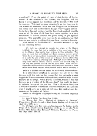 A S U R V E Y OF PHILIPPINE FOLK EPICS                            63

Agirnl~ng.~~   From the point of view of distribution of the in-
cidents in the folklore of the Ilolrano, the Tinggian, and the
Isneg, it would appear that the Iloko and the Isneg have the most
in common. This fact becomes meaningful as the Isneg are in
the interior of Northern Luzon and the Tinggian are in between
the Ilokos coast and the Cordillera Range. The Tinggian certain-
ly did have Spanish contact, but the Isneg had received possibly
none at all. In view of all these facts taken together, it is very
reasonable to incline towards the poem being of pre-Spanish
creation. The available texts may not be so, certainly, but that
the epic was sung in pre-Spanish times there remains little doubt.
    With respect to the H u d h u d Fr. Lambrecht thinks of its age
in the following terms:
          W e shall not attempt t o explain t h e origin o f t h e I f u g a w
    hu'dhud: t h e v e r y fact that a tradition o f t h e same kind as that
    o f t h e I f u g a w ritual exists, bears witness t o their antiquity. T h i s
    does not m e a n that no hu'dhud have been composed i n more recent
    times, for a f e w among .them occasionally mention t h e use o f a rifle
    i n a battle b y one o f t h e heroes, or o f tobacco leaves w h i c h t h e y
    add t o their ordinary chewing-leaf. Although t h e hu'dhud, w h i c h
    sing about rifles or tobacco, seem t o b e n e w , t h e y are n o t really so.
    for t h e y are genuine and old l i k e t h e other ones: those f e w pas-
    sages that arouse suspicion merely show that some soloists o f m o r e
    recent times h a v e inserted some peculiar details into an old story.95
    This is of course opinion based on diachronic considerations.
     I t is sometimes tempting to associate the age of the rice
terraces with the epic for the reason that the incidents always
happen in this environment and indubitably mention such related
features in the songs. When Beyer, therefore, thinks of the rice
terraces as a creation of the Bronze Age,96 this might be taken
to indicate the age of the epic too. This is of course flimsy for
it would be difficult to establish the connection; but in a general
way it could serve as a point of reference for starting any dis-
cussion on the matter of dating.
     Since all Philippine languages belong to the same linguistic

    94.   Jose R . Calip, T h e Iloko Epic (1958).
    95.   "Ifugao Epic Story: Hudhud o f Aliguyon at Hananga,"
University of Manila Journal of East Asiatic Studies, vol. 6, nos. 3-4
(July-Oct. 1957), p. 3.
    96. Philippine and East Asian Archaeology, and Its Relation t o t h e
Origin o f t h e Pacific Islands Population (19481, p. 55: see also W. S .
Boston, " T h e Banaue Rice Terraces," Philippine Magazine, vol 37, no.
384 ( A p r . 19401, 138-139.
 