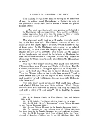 A S U R V E Y OF PHILIPPINE FOLK EPICS                       65

    It is alluring to regard the facts of history as an indication
of age. In writing about Magindanaw mythology, in spite of
the presence of Arabic and Muslim names of heroes and places,
Saleeby states:

         . . .The whole narration is native and genuine, and is typical o f
   t h e Magindanao style and superstition. S o m e Arabic and Moham-
   medan expressions h a v e crept into 'the story, b u t t h e y are really
   foreign and scarcely affect t h e color o f t h e story.'*

    This statement could just as well apply, generally speak-
ing, to the B a n t u g a n epic. The absence, however, of such ter-
minology in the Bagobo epic of T u w a a n g would indicate the age
of these epics. As the Mindanaw epics appear to me related,
structurally, to each other, the Bagobo epic would show pre-
Muslim and pre-Arabic contacts. This means that the carriers
of the Bagobo epic had moved to the interior of Mindanaw be-
fore any such contacts could take place. Fortunately the relative
chronology for these contacts can be placed from the 14th century
onwards.lo1
     The only other major traditions that could have influenced
Filipino culture were Chinese and Hindu civilizations. But the
Chinese provenience of Philippine epics can be disregarded at
once. In the first place there are no known Chinese folk epics.
Then the Chinese influence has largely been economiclo2 and to
some extent social;lo3 but the impact of this historically deep
and massively broad relationship does not penetrate Philippine
folk literature.lo4
     The only other major civilization that could have diffused
and affected Filipino lore was Hindu culture. Why? Simply
because India had nurtured an ancient and long epic tradition
 and still is alive with oral epics.lo5 It is doubtful, however,


      100. N. M. Saleeby, Studies i n Moro History, Law, and Religion
 (1905), p. 19.
      101. N . M. Saleeby, T h e History o f S u l u (1908), p. 158 et seq.
      102. S e e H . Otley Beyer's "Introduction" t o m y Chinese Elements
i n t h e Tagalog Language (1948).
      103. S e e m y Chinese Elements i n t h e Tagalog Language (1948).
      104. For instance, only one folklore t e r m o f Chinese derivation
has been found i n t h e Tagalog language; see work referred t o above.
    105. S e e M. B. Emeneau, "Oral Poets o f South India: t h e Todas,"
Journal of American Folklore, vol. 71, no. 281 (J1.-Sept. 1958). 312-
 