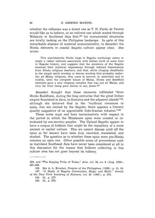 66                      E. ARSENIO MANUEL

whether the influence was a direct one as T. H. Pardo de Tavera
would like us to believe, or an indirect one which waded through
Malaysia or Southeast Asia first,lo6 for monumental structures
are totally lacking on the Philippine landscape. In spite of this
remarkable absence of material monumentality, to Benedict the
Hindu elements in coastal Bagobo culture appear clear. She
wrote:

          This unmistakable Hindu tinge to Bagobo mythology seems to
     imply a rather intimate association with Indian myth at some time
     in Bagobo history, and suggests that the ancestors of the Bagobo
     received their mythical impressions through indirect transmission
     from Hindu religious teachers; and that, while clinging steadfastly
     to the simple spirit worship or demon worship that probably under-
     lies all Malay religions, they came to borrow, to assimilate and to
     modify, until the complete fusion of Malay, Hindu and Buddhist
     elements gave a new religious complex that was not all Malay, and
     very far from being pure Indian in any phase.107

    Benedict thought that these elements infiltrated "from
Hindu Buddhism, during the long centuries that the great Indian
empire flourished in Java, in Sumatra and the adjacent islands"lo8,
although she believed that in the "mythical romances or
epics, that are recited by the Bagobo, there appears a literary
quality suggestive of an appreciable Indo-Iranian infusion."log
    These notes must end here inconclusively with respect to
the period in which the Mindanaw epics were created or in-
troduced by sea-moving peoples. The Upland Bagobo appear to
have a corpus of folklore that misht be the repository of a more
ancient or earlier culture. This we cannot discuss until all the
epics so far known have been duly recorded, translated, and
studied. The question as to whether these epics were pre-Hindu
remains a n open one. Other possible areas of provenience such
as mainland Southeast Asia have never been considered at all in
this discussion for the reason that folklore collecting in this
culture area has not gone beyond its infancy.


324; and "The Singing Tribe of Todas," Asia, vol. 39, no. 8 (Aug. 1939),
461-464.
    106. See A. L. Kroeber, Peoples of the Philippines (1928), p. 15, 16.
    107. "A Study of Bagobo Ceremonial, Magic and Myth," Annals
of the New York Academy of Sciences, vol. 25 (1961), p. 274.
    108. Id., p. 277.
    109. Id., p. 278.
 