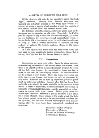 A SURVEY OF PHILIPPINE FOLK EPICS                   69

    Of the nineteen folk epics in this inventory, eight (Hudhud,
Agyo?, Banlakon, Tuwaang, Ulod, Sambila, Bantugan, and
Guman) are definitely cyclical in that these epics consist of a
number of songs or cantos which revolve around the exploits of
one central culture hero and several minor ones.
    By definition ethnohistorical narratives in prose, such as the
Maragtas, are not regarded as folk epics. Essentially, the Philip-
pine folk epics are (a) a narrative of sustained length, (b) based
on oral tradition, (c) revolving around supernatural events or
heroic deeds, (d) in the form of verse, (e) which is either chanted
or sung, (f) with a certain seriousness of purpose, for they
embody or validate the beliefs, customs, ideals, or life-values
of the people.
    It is my opinion that these epics had their roots in the dis-
tant past, or more specifically during protohistoric times, that is
during the Christian Era but before Western contact.

                       VIII.   Suggestions
     Suggestions may now be in order. From the above summary
and inventory, two essential and obvious needs can be seen. First,
there is an urgent need for a planned research program to record
all the folk epics known. As acculturative forces are fast at
work on the heels of these singing peoples, this measure should
not be delayed a whit longer. There are many more epics pos-
sibly that are not known, but these can only be uncovered by
field work. Research can be done by organized groups or piece-
meal by individual scholars. Second, after this has been done,
such folk epics should be made available to the world in trans-
lation. A team of folklorists, ethnomusicologists, and native in-
formants, or individual folklorists, could be supported by endow-
ments or grants with great reward. While group work has
advantages, individual research is just as effective, if not some-
times more efficient. Such phases of the study which the folk-
lore scholar cannot tackle might be recommended to others bet-
ter qualified, for instance musical transcription and melody-
typing, after the texts have been transcribed, translated and
annotated.
                              Philippine Studies Program
                              University of Chicago.
                               Revised at Indiana University
                               Bloomington, Indiana.
 