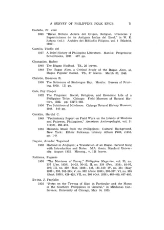 A SURVEY OF PHILIPPINE FOLK EPICS                          71

Castafio, Fr. Jose
    1895 "Breve Noticia Acerca del Origen, Religion, Creencias y
           Supersticiones de 10s Antiguos Indios del Bicol," in W. E.
           Retana (ed.): Archivo del Bibliofilo Filipino, vol. 1 (Madrid,
           1895).
Castillo, Teofilo del
    1937 A Brief History of Philippine Literature. Manila: Progressive
           Schoolbooks, 1937. 467 pp.
Chungalao, Rufino
   1948 The Ifugao Hudhud. TS., 26 leaves.
   1949 The Ifugao Alim, a Critical Study of the Ifugao Alim, an
         Ifugao Popular Ballad. TS., 37 leaves. March 30, 1949.
Christie, Emerson B.
    1909 The Subanuns of Sindangan Bay.        Manila: Bureau of Print-
           ing, 1909. 121 pp.

Cole, Fay Cooper
    1922 The Tinguian: Social, Religious, and Economic Life of a
          Philippine Tribe. Chicago: Field Museum of Natural His-
          tory, 1922. pp. [227]-493.
    1956 The Bukidnon of Mindanao. Chicago Natural History Museum,
          1956. 140 pp.

Conklin, Harold C.
   1949 "Preliminary Report on Field Work on the Islands of Mindoro
         and Palawan, Philippines," American Anthropologist, vol. 51
          (1949), 268-273.
   1955 Hanun60 Music from the Philippines: Cultural Background.
         New York: Ethnic Folkways Library Album P466, c1955.
         pp. 1-9.
Daguio, Amador Taguinod
   1952 Hudhud in Aliguyon; a Translation of an Ifugao Harvest Song
         with Introduction and Notes. M.A. thesis, Stanford Univer-
         sity, August 1952. Mimeog., v, 121 leaves.

Ealdama, Eugenio
    1938 "The Monteses of Panay," Philippine Magazine, vol. 35, no.
         357 (Jan. 19381, 24-25, 50-52; 11, no. 358 (Feb. 1938), 95-97,
         107; 111, no. 359 (Mar. 1938), 138, 145-150; IV, no. 361 (May
         1938), 236, 242-245; V, no. 362 (June 19381, 286-287; VI, no. 365
         (Sept. 1938), 424-425; VII, no. 366 (Oct. 1938), 468-469, 487-480.
Ewing, J. Franklin
   1955 "Notes on the Tawsug of Siasi in Particular and the Moros
          of the Southern Philippines in General," in Mindanao Con-
          ference, University of Chicago, May 14, 1955.
 