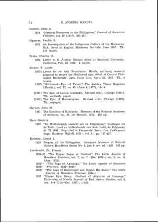 72                         E. ARSENIO MANUEL

Fansler, Dean S.
    1916 "Metrical Romances in the Philippines," Journal of American
          Folklore, vol. 29 (1916), 203-281.
Figueras, Panfilo E.
    1952 An Investigation of the Indigenous Culture of the Maranaws.
          M.A. ,thesis in English, Mindanao Institute, June 1952. TS.,
          145 leaves.

Frake, Charles 0.
    1962 Letter to E. Arsenio Manuel dated at Stanford University,
         California, Feb. 23, 1962. 2 leaves.
Jocano, F. Landa
    1957a Letter to the Asia Foundation, Manila, outlining research
          proposal to record the Hinilawod epic, dated at Central Phil-
           ippine University, Jaro, Iloilo City, April 29, 1957. TS., 4
           leaves.
    195713 "Hinilawod-Epic     of Panay," The Sunday Times Magazine
           [Manila], vol. 12, no. 43 (June 9, 1957), 16-19.

     [I9611 The    Epic of Labaw Canggan. Revised draft, Chicago [1961].
            TS.,   variously paged.
     [I9621 The    Epic of Humadapnan. Revised draft, Chicago [1962].
            TS.,   unpaged.

Garvan, John M.
   1931 The Man6bos of Mindanao. Memoirs of the National Academy
         of Sciences, vol. 23, 1st Memoir, 1931. 265 pp.

Kern Hendrik
    1897 "En Mythologisch Gedicht uit de Filippijnen," Bijdragen tot
         de Taal-, Land en Volkenkunde van Ned. Indie, 6e Volgreeks,
         dl. 111, 1897. Reprinted in Verspreide Geschriften ('s-Graven-
         hage, Martinus Nijhoff, 19231, vol. 11, pp. 107-127.
Kroeber, Alfred L.
   1928 Peoples of the Philippines. American Museum of Natural
         History, Handbook Series No. 8, 2nd & rev. ed., 1928. 245 pp.
Lambrecht, Fr. Francis
   1930-32 "The Ifugao Sagas or Hudhud," The Little Apostle of
         Mountain Province, vol. 7, no. 7 (Dec. 1930); vol. 8, no. 11
         (Apr. 1932).
   1932?- "The Saga of Aginanga," The Little Apostle of Mountain
   1934? Province, 1932?-1934?
   1934? "The Saga of Guiminigin and Bugan, His Sister," The Little
          Apostle of Mountain Province, 1934-7
   1957 "Ifugao Epic Story: Hudhud of Aliguyon at Hananga,"
         University of Manila Journal of East Asiatic Studies, vol. 6,
         nos. 3-4 (July-Oct. 1957), 1-203.
 