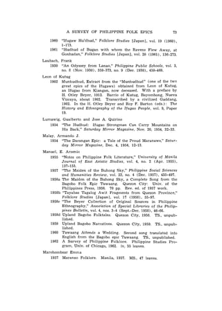 A SURVEY OF PHILIPPINE FOLK EPICS                      73

   1960 "Ifugaw Hu'dhud," Folklore Studies [Japan], vol. 19 (1960),
        1-173.
   1961 "Hudhud of Bugan with whom the Ravens Flew Away, at
        Gonhadan," Folklore Studies [Japan], vol. 20 (1961), 136-273.
Laubach, Frank
   1930 "An Odyssey from Lanao," Philippine Public Schools, vol. 3,
         no. 8 (Nov. 1930), 359-373, no. 9 (Dec. 1930), 459-468.
Leon of Kutug
    1902 Munhudhud, Extract from the "Munhudhud" (one of the two
         great epics of the Ifugaws) obtained from Leon of Kutug,
         an Ifugao from Kiangan, now deceased. With a preface by
         H. Otley Beyer, 1912. Barrio of Kutug, Bayombong, Nueva
         Vizcaya, about 1902. Transcribed by a civilized Gaddang,
         1902. In the H. Otley Beyer and Roy F. Barton (eds.) : The
         History and Ethnography of the Ifugao People, vol. 9, Paper
         19.
Lumawig, Gualberto and Jose A. Quirino
   1954 "The Hudhud: Ifugao Strongman Can Carry Mountains on
         His Back," Saturday Mirror Magazine, Nov. 20, 1954, 32-33.
Malay, Armando J .
   1954 "The Darangan Epic: a Tale of the Proud Maranaws," Satur-
         day Mirror Magazine, Dec. 4, 1954, 12-13.
Manuel, E. Arsenio
   1955 "Notes on Philippine Folk Literature," University of Manila
         Journal of East Asiatic Studies, vol. 4, no. 2 (Apr. 19551,
         137-153.
   1957 "The Maiden of the Buhong Sky," Philippine Social Sciences
         and Humanities Review, vol. 22, no. 4 (Dec. 1957), 435-497.
   1958a The Maiden of the Buhong Sky, a Complete Song from the
         Bagobo Folk Epic Tuwaang. Quezon City: Univ. of the
         Philippines Press, 1958. 70 pp. Rev. ed. of 1957 work.
   1958b "Tayabas Tagalog Awit Fragments from Quezon Province,"
         Folklore Studies [Japan], vol. 17 (1958), 55-97.
   1958c "The Beyer Collection of Original Sources in Philippine
         Ethnography," Association of Special Libraries of the Philip-
         pines Bulletin, vol. 4, nos. 3-4 (Sept.-Dec. 1958), 46-66.
   1958d Upland Bagobo Folktales. Quezon City, 1958. TS., unpub-
         lished.
   1959 Upland Bagobo Narratives. Quezon City, 1959. TS., unpub-
         lished.
   1960 Tuwaang Attends a Wedding. Second song translated into
         English from the Bagobo epic Tuwaang. TS., unpublished.
   1962 A Survey of Philippine Folklore. Philippine Studies Pro-
         gram, Univ. of Chicago, 1962. iv, 55 leaves.
Marohombsar Emma
   1957 Maranao Folklore.     Manila, 1957. MS., 47 leaves.
 