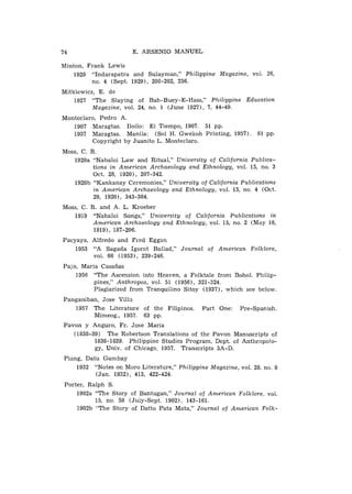74                       E. A R S E N I O M A N U E L

Minton, Frank Lewis
    1929 "Indarapatra and Sulayman," Philippine Magazine, vol. 26,
         no. 4 ( S e p t . 1929), 200-202, 236.
Mitkiewicz, E. d e
    1927 " T h e Slaying o f Bah-Buey-E-Hass," Plzilippine Education
          Magazine, vol. 24, no. 1 ( J u n e 1927), 7 , 44-49.
Monteclaro, Pedro A.
   1907 Maragtas. Iloilo: El T i e m p o , 1907. 51 pp.
   1957 Maragtas. Manila: ( S o l H. G w e k o h Printing, 1957). 61 pp.
         Copyright b y Juanito L . Monteclaro.
Moss, C . R .
   1920a "Nabaloi L a w and Ritual," University of California Publica-
           tions in American Archaeology and Ethnology, vol. 15, no. 3
           Oct. 28, 1920), 207-342.
   1920b " K a n k a n a y Ceremonies," University of California Publications
           i n American Archaeology and Ethnology, vol. 15, n o , 4 (Oct.
           29, 1920), 343-384.
Moss, C. R. and A. L . Kroeber
   1919 "Nabaloi Songs," University of California Publications i n
          American Archaeology and Ethnology, vol. 15, no. 2 ( M a y 10,
          1919), 187-206.
Pacyaya, A l f r e d o and Fred Eggan
    1953 "A Sagada Igorot Ballad," Journal of             American Folklore,
         V O ~ .66 ( 1 9 5 3 ) , 239-246.

Pajo, Maria Casaiias
    1956 " T h e Ascension into Heaven, a Folktale f r o m Bohol. Philip-
          pines," Anthropos, vol. 51 ( 1 9 5 6 ) , 321-324.
          Plagiarized f r o m Tranquilino Sitoy (1937), w h i c h see below.
Panganiban, Jose V i l l a
   1957 T h e Literature o f t h e Filipinos.       Part O n e :   Pre-Spanish.
         Mimeog., 1957. 63 pp.
Pavon y Anguro, Fr. Jose Maria
   (1838-39) T h e Robertson Translations o f t h e Pavon Manuscripts o f
          1838-1839. Philippine Studies Program, Dept. o f AnthropoTo-
          gy, U n i v . o f Chicago, 1957. Transcripts 5A-D.
Piang, Dalu G u m b a y
    1932 "Notes o n Moro Literature," Philippine Magazine, vol. 28, no. 8
          ( J a n . 1932), 413, 422-424.
Porter, Ralph S .
    1902a " T h e S t o r y o f Bantugan," Journal of American Folklore, vol.
          15, no. 58 ( J u l y - S e p t . 1902), 143-161.
    1902b " T h e S t o r y o f Datto Pata Mata," Journal of American Folk-
 
