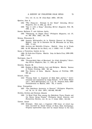 A SURVEY OF PHILIPPINE FOLK EPICS

          lore, vol. 15, no. 58 (July-Sept. 1902), 162-164.
Quirino, Jose A.
    1954 "The Dung-aw: Homage to the Dead," Saturday Mirror
         Magazine, Oct. 9, 1954, pp. 26-27.
    1955 "Say it with a Song," Saturday Mirror Magazine, Feb. 26,
         1955, p. 30.
Ramos, Epifanio T. and Adriano Apilis
   1940 "Nabukyag, a n Ifugao Hero," Philippine Magazine, vol. 37,
         no. 383 (Mar. 1940), 104, 106.
Retana, Wenceslao E.
    1906 Aparato Bibliografico d e la Historia General de Filipinas.
          Madrid: Imp. d e la Sucesora the M. Minueasa de 10s Rios,
          1906. 3 vols.
    1895- Archivo del Bibli6filo Filipino. hladrid: [Imp. de la Viuda
    1905 d e M. Minuesa d e 10s Rios], vol. 1 (1895) - vol. 5 (1905).
Reyes y Florentino, Isabelo d e 10s
   1889- El Folk-lore Filipino. Manila: Imp. d e Santa Cruz, 1889-1890.
   1890 2 vols.
Rodriguez, Jose F.
   1954 "Parang-Sabil, Epic of Moroland: for Allah Almighty," Satur-
          day Mirror Magazine, Dec. 11, 1954, pp. 28-30.
Saleeby, Najeeb M.
    1905 Studies in Moro History, Law and Religion. Manila: Bureau
         of Public Printing, 1905. 391 pp.
    1908 The History of Sulu. Manila: Bureau of Printing, 1908.
         283 pp.
Schuck, Julpa
    1919 "Parang Sabil ( a fragment of Sulu Epic poetry)," trans-
          literated and translated by Julpa Schuck. I n H. Otley Beyer
          (ed.): Moro Ethnography, vol. 7, no. 70. Original, Sulu, 1902?
          Transliterated in Manila, 1919. TS., 9 leaves.
Sitoy, Tranquilino
    1937 "The Bukjdnon Ascension to Heaven," Philippine Magazine,
          vol. 34, no. 10 (Oct. 1937), 445-446, 465-466.
Svelmo, Gordon and Norman Abrams
    1953 "A Brief Field Trip among the Bukidnon Tigwa People and
         the Davao Salug People," Philippine Social Sciences and
         Humanities Review, vol. 18, no. 2 ( J u n e 1953), 141-184.
Usman, Asaad
   1953 Silungan. Sulu epic, a fragment (789 lines) of which has
        been recorded by Asaad Usman of Siasi, Sulu Archipelago.
        Original typewritten copy sent by Asaad Usman to the Asia
 