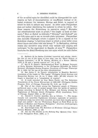 8                       E. ARSENIO MANUEL

of the so-called epics he identified could be disregarded for such
reasons as lack of documentation, or insufficient textual or at-
tested evidence; for instance, Haraya and Seleh, in support of
which he fails to adduce any source. In other cases Panganiban
does not bother identifying the material to which he refers. For
these reasons the Kumintang (a narrative song) ,I6 Maragtas
 (an ethnohistorical work in prose) ,I7 the Lagda (a book of man-
ners) ,la Hari sa Bukid (a folktale) ,I9 Rons~y,~O SudsudZ1are
                                                  and
not folk epics and to say so reveals plain ignorance. Panganiban
also includes Ulagingen which I suspect to be a cognate of the
Bukidnon olaging, "a bed-time chant in which a story teller sings
about Aguio and other folk tale beings."22 In Matigsalug, ulahing
means any narrative song which may include epic singing and
wahingon "is the equivalent in Bagobo of song."23 Panganiban
fractures the Bikol Handiong into two epics which he calls Ibalon


      16. Epifanio d e 10s Santos Cristobal, humanist and scholar, identi-
fies this as one of the types of love song (see his "Short History oi
Tagalog Literature," in M. M. Norton, Builders of a Nation [Manila,
19141, p. 63, and a "purely musical air" (id., p. 65).
      17. See E. D. Hester's "Bibliographical Note" to Bisayan Accounts
of Early Bornean Settlements in the Philippines Recorded by Father
Santaren (Philippine Studies Program, University of Chicago, Transcript
No. 4, 1954) for the use of t h e term ethnohistorical.
      18. See Jaime C. de Veyra's introduction to Rosalina Barrera's
translation of t h e Lagda in "The Lagda." Philippine Social Sciences and
Humanities Review, vol. 18, no. 3 (Sept. 1953), 287-326, wherein t h e
Lagda is described as a "compilation of maxims".
      19. A myth recorded by Jose Maria Pav6n; see The Robertson
Translations of the Pavon Manuscripts of 1838-1839 (Philippine Studies
Program, Univ. of Chicago, Transcript No. 5-A), pp. 16-19.
      20. One of the rituals among t h e Tagbanwa people of Palawan
performed once a year to protect people from the spirits of epidemic
disease according to Robert B. Fox, Religion and Society Among the
Tagbanuwa of Palawan Island, Philippines (Ph.D. dissertation, Univ.
of Chicago, August 19541, p. 357 et seq.
      21. Harold C. Conklin identifies this as follows: ". . .The excep-
tionally rich unwritten TagbLnuw5 literature, especially of narrative.
antiphonal songs, has never been recorded, nor have their lengthy poems.
dag6i and suds6d." See his "Preliminary Report on Field Work on the
Islands of Mindoro and Palawan, Philippines," American Anthropologzst,
vol. 51, no. 2 (Ap.-Je 1949), p. 273.
      22. Fay-Cooper Cole, The Bukidnon of Mindanao (Chicago Natural
History Museum, 1956), p. 122.
      23. See my The Maiden of the Buhong Sky (Quezon City: Univ.
 of t h e Philippines Press, 1958), p. 7.
 