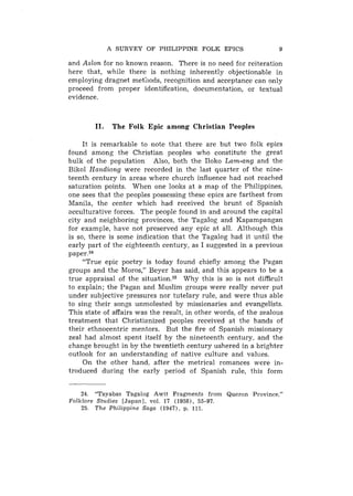 A SURVEY OF PHILIPPINE FOLK EPICS                       9

and Aslon for no known reason. There is no need for reiteration
here that, while there is nothing inherently objectionable in
employing dragnet methods, recognition and acceptance can only
proceed from proper identification, documentation, or textual
evidence.



         11.    The Folk Epic among Christian Peoples

     It is remarkable to note that there are but two folk epics
found among the Christian peoples who constitute the great
bulk of the population Also, both the Iloko Lam-ang and the
Bikol Handiong were recorded in the last quarter of the nine-
teenth century in areas where church influence had not reached
saturation points. When one looks at a map of the Philippines,
one sees that the peoples possessing these epics are farthest from
Manila, the center which had received the brunt of Spanish
acculturative forces. The people found in and around the capital
city and neighboring provinces, the Tagalog and Kapampangan
for example, have not preserved any epic at all. Although this
is so, there is some indication that the Tagalog had it until the
early part of the eighteenth century, as I suggested in a previous
paper.24
     "True epic poetry is today found chiefly among the Pagan
groups and the Moros," Beyer has said, and this appears to be a
true appraisal of the s i t u a t i ~ n . Why this is so is not difficult
                                          ~~
to explain; the Pagan and Muslim groups were really never put
under subjective pressures nor tutelary rule, and were thus able
to sing their songs unmolested by missioiiaries and evangelists.
This state of affairs was the result, in other words, of the zealous
treatment that Christianized peoples received at the hands of
their ethnocentric mentors. But the fire of Spanish missionary
zeal had almost spent itself by the nineteenth century. and the
change brought in by the twentieth century ushered in a brighter
outlook for an understanding of native culture and values.
     On the other hand. after the metrical romances were in-
troduced during the early period of Spanish rule, this form


    24. "Tayabas Tagalog Awit Fragments from Quezon Province."
Folklore Studies [Japan], vol. 17 (1958), 55-97.
    25. T h e Philippine Saga (19471, p. 111.
 