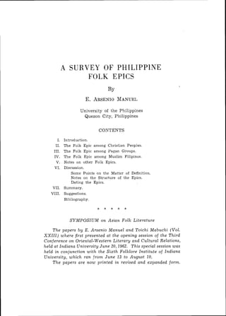A SURVEY OF PHILIPPlNE
                  FOLK EPICS



                    University o f t h e Philippines
                     Quezon C i t y , Philippines


                              CONTENTS

       I.   Introduction.
      11.   The Folk Epic among Christian Peoples.
     111.   The Folk Epic among Pagan Groups.
     IV.    The Folk Epic among Muslim Filipinos.
      V.    Notes on other Folk Epics.
     VI.    Discussion.
                Some Points on the Matter of Definition.
                Notes oil t h e Structure of the Epics.
                Dating the Epics.
     VII.   Summary.
    VIII.   Suggestions.
            Bibliography.




               S Y M P O S I U M o n Asian Folk Literature

      T h e papers b y E. Arsenio Manuel and Toichi Mabuchi (Vol.
X X I I I ) w h e r e first presented at t h e opening session of t h e Third
Conference o n Oriental-Western Literary and Cultural Relations,
held at Indiana University June 20,1962. T h i s special session w a s
held i n conjunction w i t h t h e S i x t h Folklore Institute of Indiana
University, w h i c h ran from June 13 t o August 10.
      T h e papers are n o w printed in revised and expanded form.
 