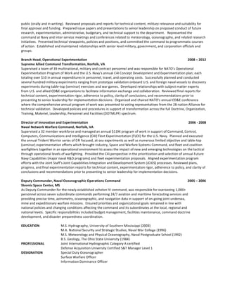 public	
  (orally	
  and	
  in	
  writing).	
  	
  Reviewed	
  proposals	
  and	
  reports	
  for	
  technical	
  content,	
  military	
  relevance	
  and	
  suitability	
  for	
  
final	
  approval	
  and	
  funding.	
  	
  Prepared	
  issue	
  papers	
  and	
  presentations	
  to	
  senior	
  leadership	
  on	
  proposed	
  conduct	
  of	
  future	
  
research,	
  experimentation,	
  administrative,	
  budgetary,	
  and	
  technical	
  support	
  to	
  the	
  department.	
  	
  	
  Represented	
  the	
  
command	
  at	
  Navy	
  and	
  inter-­‐service	
  meetings	
  and	
  conferences	
  related	
  to	
  meteorology,	
  oceanography,	
  and	
  related	
  research	
  
initiatives.	
  	
  Presented	
  technical	
  viewpoints,	
  policies	
  and	
  positions,	
  and	
  committed	
  the	
  command	
  to	
  programmatic	
  courses	
  
of	
  action.	
  	
  Established	
  and	
  maintained	
  relationships	
  with	
  senior	
  level	
  military,	
  government,	
  and	
  corporation	
  officials	
  and	
  
groups.	
  	
  	
  
	
  
Branch	
  Head,	
  Operational	
  Experimentation	
  	
   	
   	
   	
   	
  	
  	
  	
  	
  	
  	
  	
  	
  	
  	
  	
  	
  	
  	
  	
  	
  	
  	
  	
  	
  	
  	
  	
  	
  	
  	
  	
  	
  	
  	
  	
  	
  	
  	
  	
  	
  	
  	
  	
  	
  	
  	
  	
  	
  	
  	
  	
  	
  	
  	
  	
  	
  	
  	
  	
  	
  2008	
  –	
  2012	
  
Supreme	
  Allied	
  Command	
  Transformation,	
  Norfolk,	
  VA	
   	
  
Supervised	
  a	
  team	
  of	
  39	
  multinational,	
  military	
  and	
  contract	
  personnel	
  and	
  was	
  responsible	
  for	
  NATO’s	
  Operational	
  
Experimentation	
  Program	
  of	
  Work	
  and	
  the	
  U.S.	
  Navy’s	
  annual	
  C4I	
  Concept	
  Development	
  and	
  Experimentation	
  plan;	
  each	
  
totaling	
  over	
  $10	
  in	
  annual	
  expenditures	
  in	
  personnel,	
  travel,	
  and	
  operating	
  costs.	
  	
  Successfully	
  planned	
  and	
  conducted	
  
several	
  hundred	
  military	
  experiments	
  ranging	
  from	
  prototype	
  validation	
  onboard	
  U.S.	
  and	
  foreign	
  naval	
  vessels	
  to	
  discovery	
  
experiments	
  during	
  table-­‐top	
  (seminar)	
  exercises	
  and	
  war	
  games.	
  	
  Developed	
  relationships	
  with	
  subject	
  matter	
  experts	
  
from	
  U.S.	
  and	
  allied	
  CD&E	
  organizations	
  to	
  facilitate	
  information	
  exchange	
  and	
  collaboration.	
  	
  Reviewed	
  final	
  reports	
  for	
  
technical	
  content,	
  experimentation	
  rigor,	
  adherence	
  to	
  policy,	
  clarity	
  of	
  conclusions,	
  and	
  recommendations	
  prior	
  to	
  
presenting	
  to	
  senior	
  leadership	
  for	
  implementation	
  decisions.	
  	
  Organized	
  and	
  chaired	
  NATO’s	
  annual	
  CD&E	
  conference	
  
where	
  the	
  comprehensive	
  annual	
  program	
  of	
  work	
  was	
  presented	
  to	
  voting	
  representatives	
  from	
  the	
  28-­‐nation	
  Alliance	
  for	
  
technical	
  validation.	
  	
  Developed	
  policies	
  and	
  procedures	
  in	
  support	
  of	
  transformation	
  across	
  the	
  full	
  Doctrine,	
  Organization,	
  
Training,	
  Materiel,	
  Leadership,	
  Personnel	
  and	
  Facilities	
  (DOTMLPF)	
  spectrum.	
  	
  	
  
	
  
Director	
  of	
  Innovation	
  and	
  Experimentation	
   	
   	
   	
   	
   	
   	
  	
  	
  	
  	
  	
  	
  	
  	
  	
  	
  	
  	
  	
  	
  	
  	
  	
  	
  	
  	
  	
  	
  	
  	
  	
  2006	
  -­‐	
  2008	
  
Naval	
  Network	
  Warfare	
  Command,	
  Norfolk,	
  VA	
   	
  
Supervised	
  a	
  32	
  member	
  workforce	
  and	
  managed	
  an	
  annual	
  $11M	
  program	
  of	
  work	
  in	
  support	
  of	
  Command,	
  Control,	
  
Computers,	
  Communications	
  and	
  Intelligence	
  (C4I)	
  Fleet	
  Experimentation	
  (FLEX)	
  for	
  the	
  U.S.	
  Navy.	
  	
  Planned	
  and	
  executed	
  
the	
  annual	
  Trident	
  Warrior	
  series	
  of	
  C4I	
  focused,	
  at-­‐sea	
  experiments	
  as	
  well	
  as	
  numerous	
  limited	
  objective	
  and	
  table-­‐top	
  
(seminar)	
  experimentation	
  efforts	
  which	
  brought	
  industry,	
  Space	
  and	
  Warfare	
  Systems	
  Command,	
  and	
  fleet	
  and	
  coalition	
  
warfighters	
  together	
  in	
  an	
  operational	
  environment	
  to	
  assess	
  the	
  impact	
  of	
  new	
  and	
  emerging	
  technologies	
  on	
  the	
  tactical	
  
through	
  operational	
  levels	
  of	
  warfighting.	
  	
  Provided	
  the	
  C4I	
  perspective	
  in	
  the	
  prioritization	
  and	
  selection	
  of	
  annual	
  Future	
  
Navy	
  Capabilities	
  (major	
  naval	
  R&D	
  programs)	
  and	
  fleet	
  experimentation	
  proposals.	
  	
  Aligned	
  experimentation	
  program	
  
efforts	
  with	
  the	
  Joint	
  Staff’s	
  Joint	
  Capabilities	
  Integration	
  and	
  Development	
  System	
  (JCIDS)	
  processes.	
  Reviewed	
  plans,	
  
progress,	
  and	
  final	
  experimentation	
  reports	
  for	
  technical	
  content,	
  experimentation	
  rigor,	
  adherence	
  to	
  policy,	
  and	
  clarity	
  of	
  
conclusions	
  and	
  recommendations	
  prior	
  to	
  presenting	
  to	
  senior	
  leadership	
  for	
  implementation	
  decisions.	
  	
  	
  	
  	
  
	
  
Deputy	
  Commander,	
  Naval	
  Oceanographic	
  Operations	
  Command	
   	
   	
   	
   	
  	
  	
  	
  	
  	
  	
  	
  	
  	
  	
  	
  	
  	
  	
  	
  	
  	
  	
  	
  	
  	
  	
  	
  	
  2005	
  –	
  2006	
  
Stennis	
  Space	
  Center,	
  MS	
   	
   	
  
As	
  Deputy	
  Commander	
  for	
  the	
  newly	
  established	
  echelon	
  IV	
  command,	
  was	
  responsible	
  for	
  overseeing	
  1,000+	
  
personnel	
  across	
  seven	
  subordinate	
  commands	
  performing	
  24/7	
  aviation	
  and	
  maritime	
  forecasting	
  services	
  and	
  
providing	
  precise	
  time,	
  astrometry,	
  oceanographic,	
  and	
  navigation	
  data	
  in	
  support	
  of	
  on-­‐going	
  joint	
  undersea,	
  
mine	
  and	
  expeditionary	
  warfare	
  missions.	
  	
  Ensured	
  priorities	
  and	
  organizational	
  goals	
  remained	
  in	
  line	
  with	
  
national	
  policies	
  and	
  changing	
  conditions	
  affecting	
  the	
  command	
  and	
  its	
  subordinates	
  at	
  the	
  local,	
  regional	
  and	
  
national	
  levels.	
  	
  Specific	
  responsibilities	
  included	
  budget	
  management,	
  facilities	
  maintenance,	
  command	
  doctrine	
  
development,	
  and	
  disaster	
  preparedness	
  coordination.	
  	
  
	
   	
   	
   	
   	
  
EDUCATION	
   	
   M.S.	
  Hydrography,	
  University	
  of	
  Southern	
  Mississippi	
  (2003)	
  
M.A.	
  National	
  Security	
  and	
  Strategic	
  Studies,	
  Naval	
  War	
  College	
  (1996)	
  
M.S.	
  Meteorology	
  and	
  Physical	
  Oceanography,	
  Naval	
  Postgraduate	
  School	
  (1992)	
  
	
   	
   	
   B.S.	
  Geology,	
  The	
  Ohio	
  State	
  University	
  (1984)	
  
PROFESSIONAL	
   	
   Joint	
  International	
  Hydrographic	
  Category	
  A	
  certified	
  
	
   	
   	
   Defense	
  Acquisition	
  University	
  Certified	
  S&T	
  Manager	
  Level	
  1	
  	
   	
   	
  
DESIGNATION	
   	
   Special	
  Duty	
  Oceanographer	
  	
  
	
   	
   	
   Surface	
  Warfare	
  Officer	
  
	
   	
   	
   Information	
  Dominance	
  Officer	
  
 