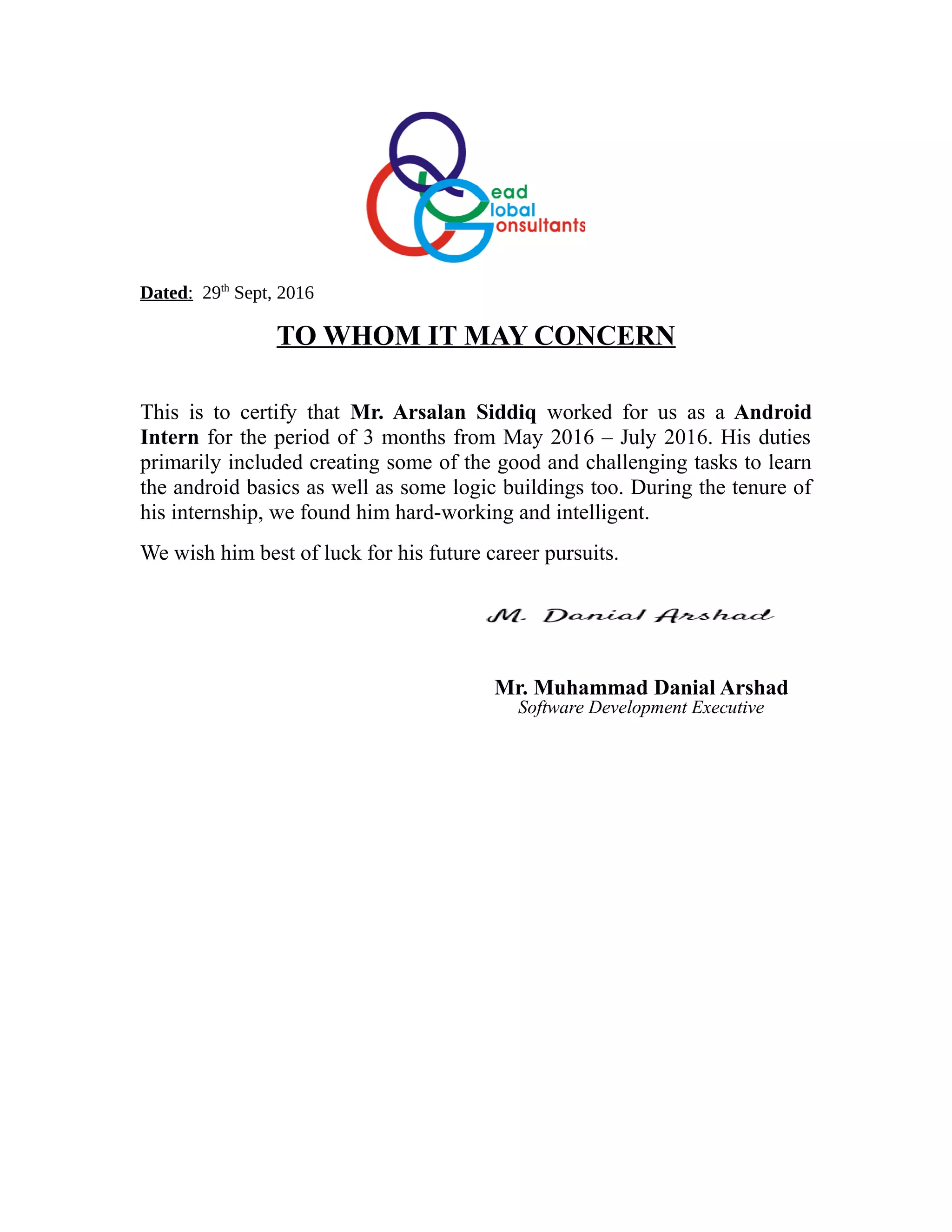 Dated: 29th
Sept, 2016
TO WHOM IT MAY CONCERN
This is to certify that Mr. Arsalan Siddiq worked for us as a Android
Intern for the period of 3 months from May 2016 – July 2016. His duties
primarily included creating some of the good and challenging tasks to learn
the android basics as well as some logic buildings too. During the tenure of
his internship, we found him hard-working and intelligent.
We wish him best of luck for his future career pursuits.
Mr. Muhammad Danial Arshad
Software Development Executive