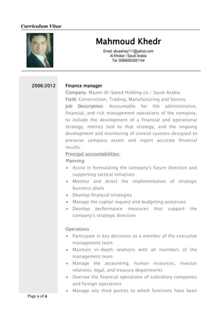 Page 1 of 2
Curriculum Vitae
Mahmoud Khedr
Email: abueshaq111@yahoo.com
Al Khobar / Saudi Arabia
Tel: 00966563081144
2006:2012 Finance manager
Company: Mazen Al-Saeed Holding co./ Saudi Arabia
Field: Construction, Trading, Manufacturing and Service.
Job Description: Accountable for the administrative,
financial, and risk management operations of the company,
to include the development of a financial and operational
strategy, metrics tied to that strategy, and the ongoing
development and monitoring of control systems designed to
preserve company assets and report accurate financial
results.
Principal accountabilities:
Planning
 Assist in formulating the company's future direction and
supporting tactical initiatives
 Monitor and direct the implementation of strategic
business plans
 Develop financial strategies
 Manage the capital request and budgeting processes
 Develop performance measures that support the
company's strategic direction
Operations
 Participate in key decisions as a member of the executive
management team
 Maintain in-depth relations with all members of the
management team
 Manage the accounting, human resources, investor
relations, legal, and treasury departments
 Oversee the financial operations of subsidiary companies
and foreign operations
 Manage any third parties to which functions have been
 