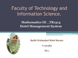 Faculty of Technology and
Information Science.
Mathematics III _TR1314
Hotel Management System
Ratih Wulandari Binti Barata
A 141363
TK 1
 