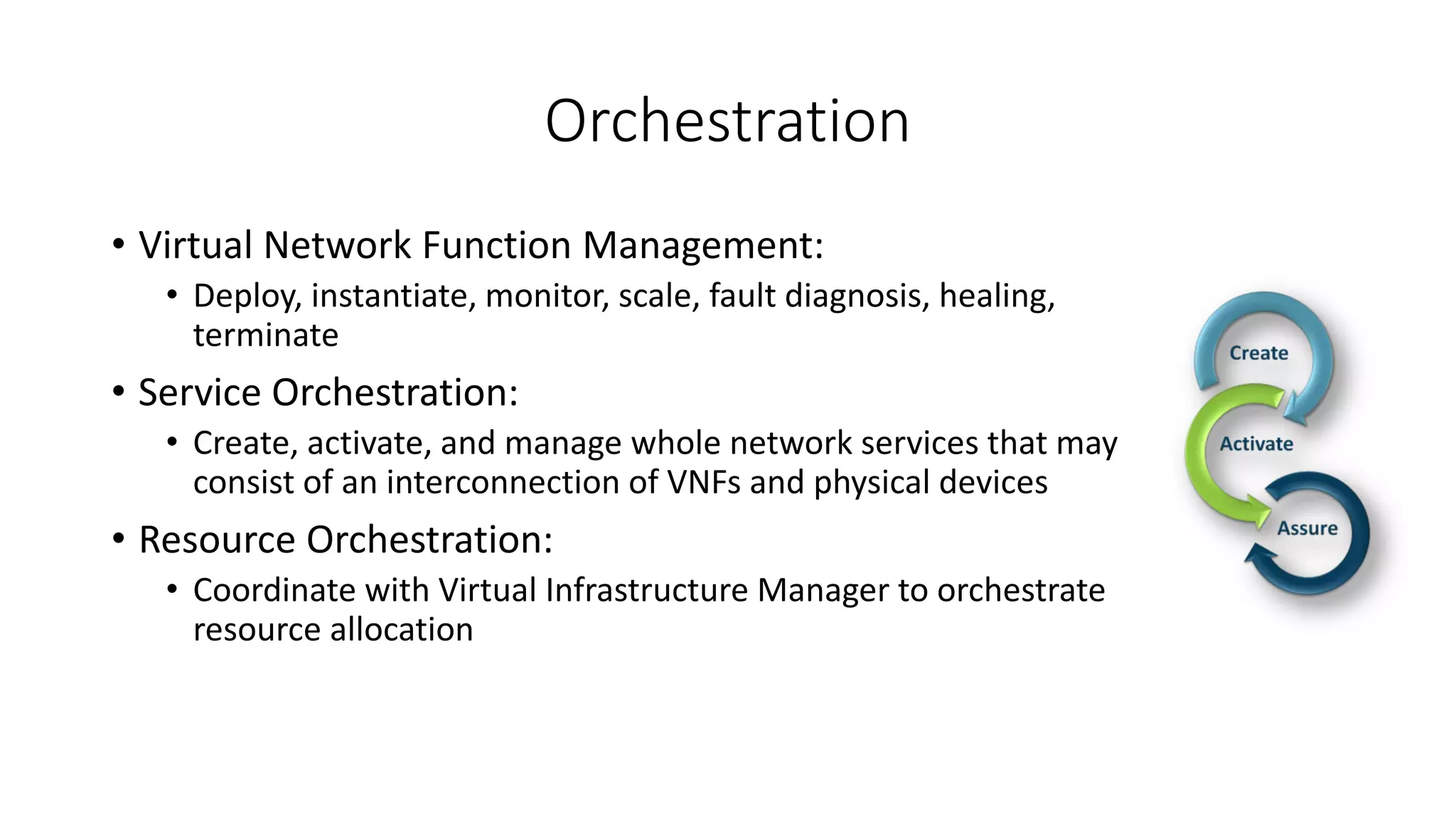 Orchestration
• Virtual Network Function Management:
• Deploy, instantiate, monitor, scale, fault diagnosis, healing,
terminate
• Service Orchestration:
• Create, activate, and manage whole network services that may
consist of an interconnection of VNFs and physical devices
• Resource Orchestration:
• Coordinate with Virtual Infrastructure Manager to orchestrate
resource allocation
 