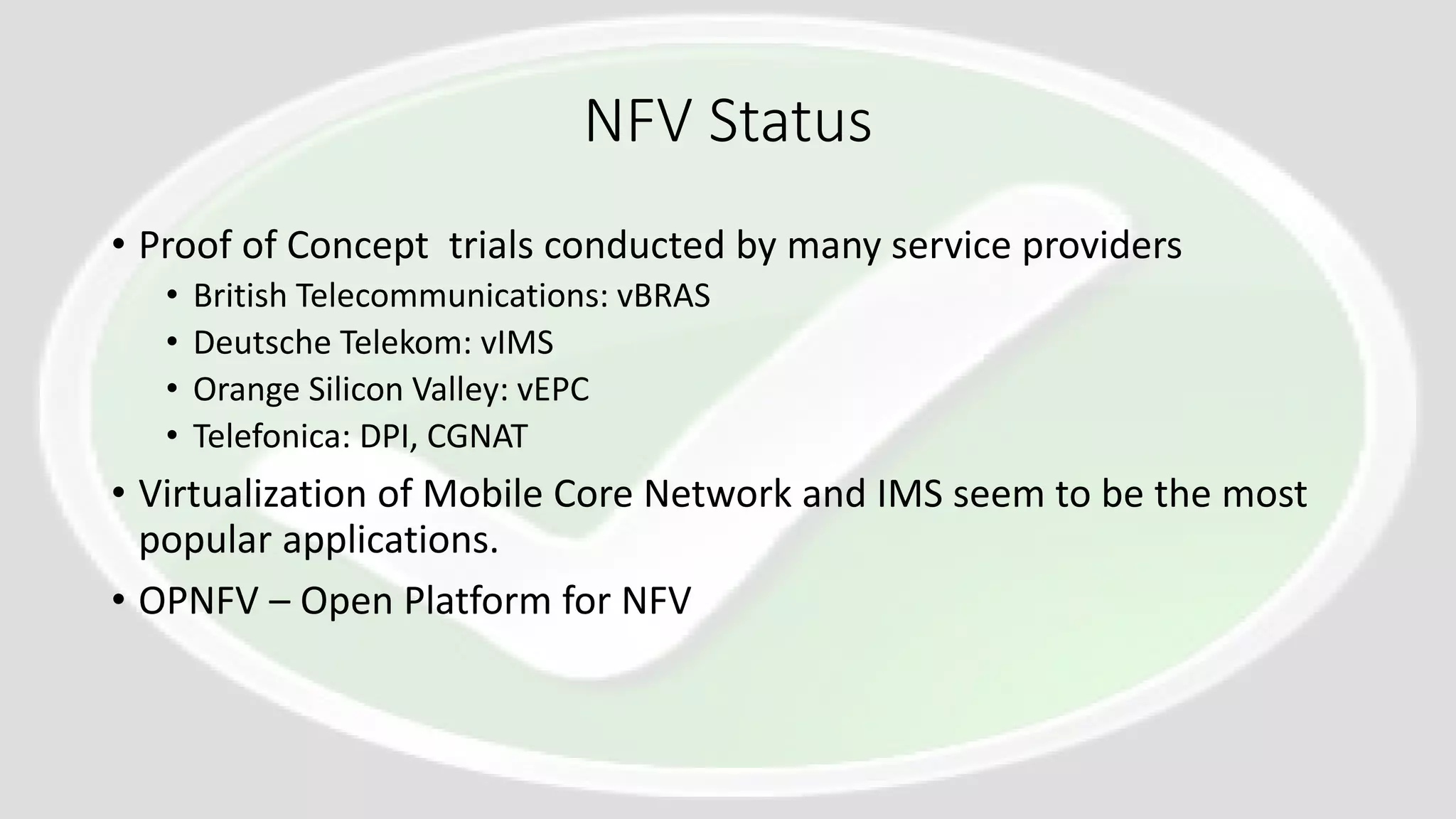 NFV Status
• Proof of Concept trials conducted by many service providers
• British Telecommunications: vBRAS
• Deutsche Telekom: vIMS
• Orange Silicon Valley: vEPC
• Telefonica: DPI, CGNAT
• Virtualization of Mobile Core Network and IMS seem to be the most
popular applications.
• OPNFV – Open Platform for NFV
 