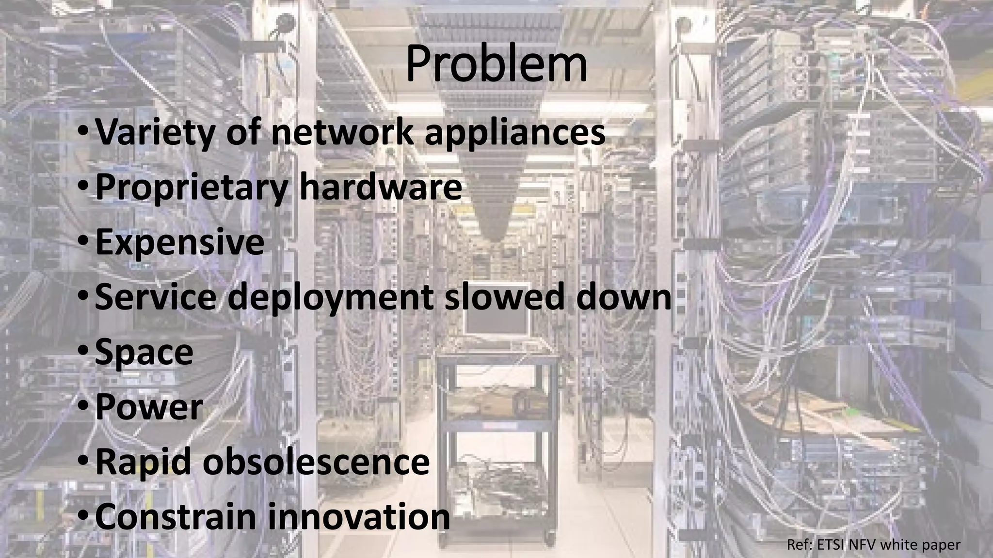 Problem
•Variety of network appliances
•Proprietary hardware
•Expensive
•Service deployment slowed down
•Space
•Power
•Rapid obsolescence
•Constrain innovation Ref: ETSI NFV white paper
 